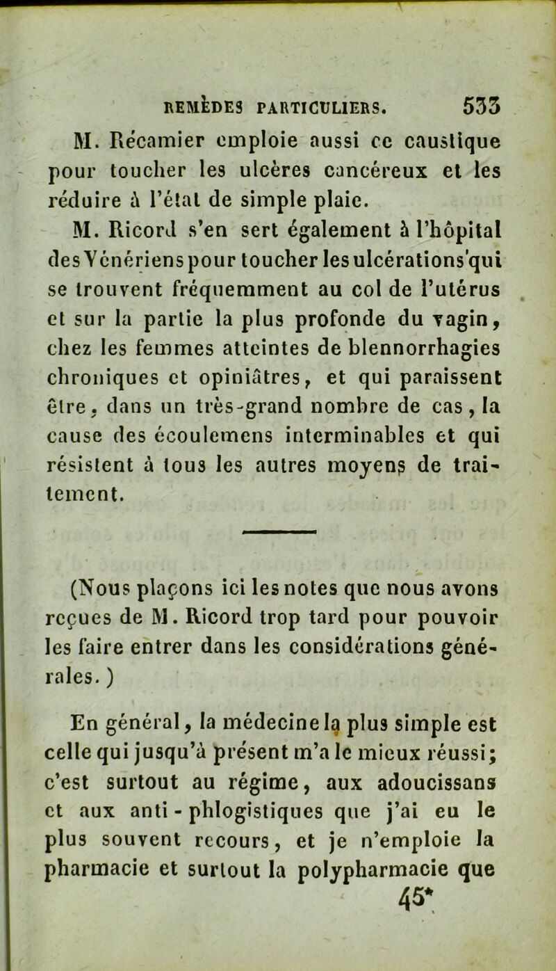 M. Récamier emploie aussi ce caustique pour toucher les ulcères cancéreux et les réduire à l’élal de simple plaie. M. Ricord s’en sert également à l’hôpital des Ycnériens pour toucher les ulcérations’qui se trouvent fréquemment au col de l’utérus et sur la partie la plus profonde du Tagin, chez les femmes atteintes de blennorrhagies chroniques et opiniâtres, et qui paraissent être, dans un très-grand nombre de cas, la cause des écoulemcns interminables et qui résistent à tous les autres moyen? de trai^ temcnt. (Nous plaçons ici les notes que nous avons reçues de M. Ricord trop tard pour pouvoir les faire entrer dans les considérations géné- rales. ) En général, la médecine la plus simple est celle qui jusqu’à présent m’a le mieux réussi; c’est surtout au régime, aux adoucissans et aux anti - phlogistiques que j’ai eu le plus souvent recours, et je n’emploie la pharmacie et surtout la polypharmacie que 45*