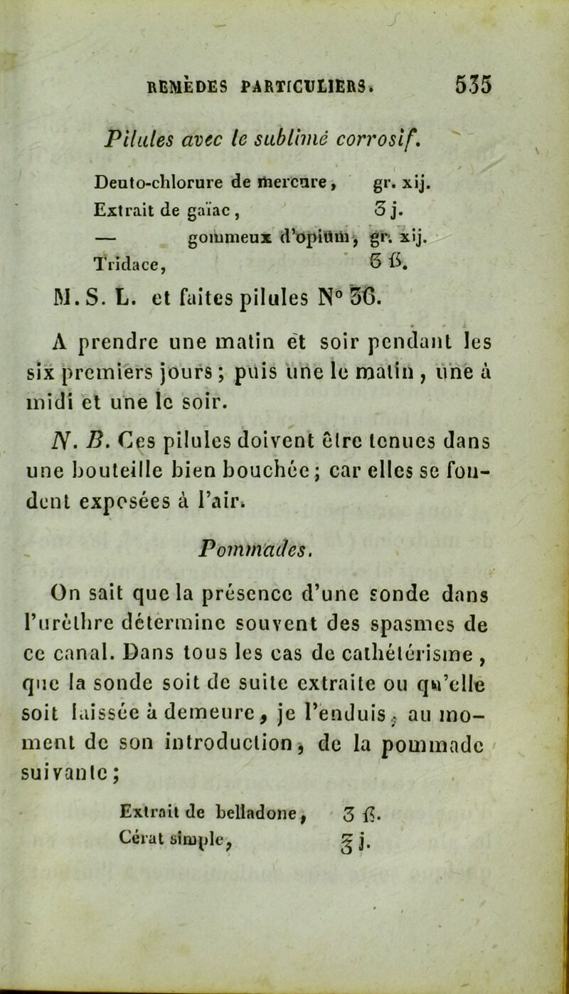 Pilules avec le sublimé corrosif. Deuto-chlorure de ihercare Extrait de gaïae, gr- xij. Tridace, gommeux d’opiüüij gr. xij ' 6fS. W.S. L. et faites pilules N® 56. A prendre une matin ét soir pcndatit les six premiers jours ; puis une le malin , Une à iV. B. Ces pilules doivent être tenues dans une bouteille bien bouchée ; car elles se fon- dent exposées à l’air* On sait que la présence d’une sonde dans l’iiréllire détermine souvent des spasmes de ce canal. Dans tous les cas de cathétérisme , que la sonde soit de suite extraite ou qu’elle soit laissée à demeure, je l’enduis., au mo- ment de son introduction j de la pommade suivante ; midi et une le soir. Pommades. Extrait de belladone Cérat simple^
