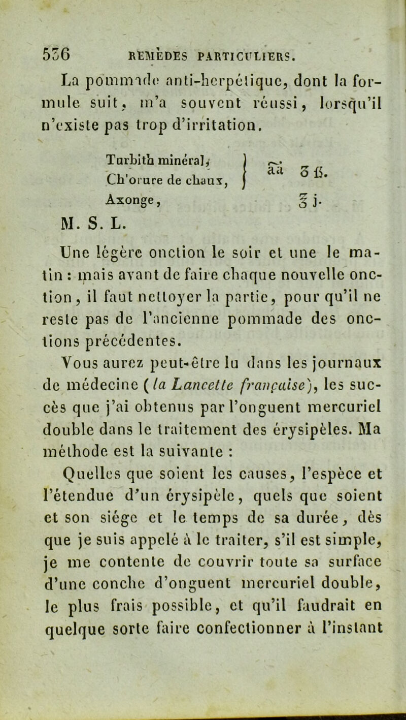 La pommiflo anli-hcrpéliquc, dont la for- mule. suit, m’a souvent réussi, lorsqu’il n’existe pas trop d’irritation. TurLitli minéral^ Ch'orure de chaux, Axonge, § j. M. S. L. Une légère onction le soir et une le ma- lin ; mais avant de faire chaque nouvelle onc- tion , il faut ncttO}’^er la partie, pour qu’il ne reste pas de l’ancienne pommade des onc- tions précédentes. Vous aurez peut-être lu dans les journaux de médecine {la Lancette française)^ les suc- cès que j’ai obtenus par l’onguent mercuriel double dans le traitement des érysipèles. Ma méthode est la suivante : Quelles que soient les causes, l’espèce et l’étendue d’un érysipèle, quels que soient et son siège et le temps de sa durée, dès que je suis appelé à le traiter, s’il est simple, je me contente de couvrir toute sa surface d’une conebe d’onguent mercuriel double, le plus frais possible, et qu’il faudrait en quelque sorte faire confectionner à l’instant aà 3 f5.