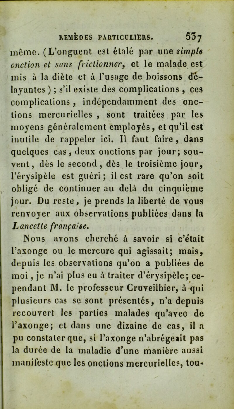 même. (L’onguent est étalé par une simple onction et sans frictionner, et le malade est mis à la diète et à l’usage de boissons dé- layantes ) ; s’il existe des complications, ces complications, indépendamment des onc- tions mercurielles , sont traitées par les moyens généralement em.ployés, et qu’il est inutile de rappeler ici. Il faut faire, dans quelques cas, deux onctions par jour; sou- vent, dès le second, dès le troisième jour, l’érysipèle est guéri ; il est rare qu’on soit obligé de continuer au deli\ du cinquième jour. Du reste J je prends la liberté de vous renvoyer aux observations publiées dans la Lancette française. Nous avons cherché à savoir si c’était l’axonge ou le mercure qui agissait; mais, depuis les observations qu’on a publiées de moi, je n’ai plus eu à traiter d’érysipèle; ce- pendant M. le professeur Cruveilhier, à qui plusieurs cas se sont présentés, n’a depuis recouvert les parties malades qu’avec de l’axonge; et dans une dizaine de cas, il a pu constater que, si l’axonge n’abrégeait pas la durée de la maladie d’une manière aussi manifeste que les onctions mercurielles, tou-