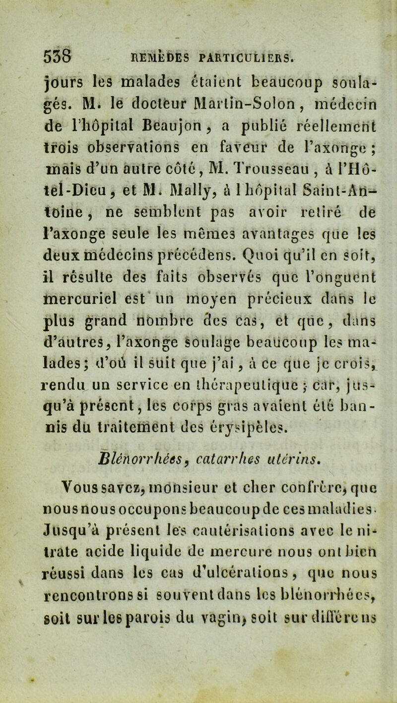 jours les malades étaient beaucoup soula- gés. M. le doclëur Martin-Solon, médecin de riiôpital Beaujon, a publié réellement trois observations en faveur de l’axong(3 ; mais d’un autre côté, M. Trousseau , à l’Hô- teî-Dicu, et M^ Mally, à 1 hôpital Saint-An-^ ioiue, ne semblent pas avoir retiré de l’axonge seule les mêmes avantages que les deux médecins précédons. Quoi qu’il en soit, il résulte des faits observés que l’onguent mercuriel est' un moyen précieux dans le plus grand nombre des cas, et que, dans d’autres, l’axonge soulage beaucoup les ma- lades; d’où il suit que j’ai, à ce que je crois, rendu un service en thérapeutique ;• Car, jus^ qu’à présent, les corps gras avaient été ban- nis du traitement des érysipèles. Blénorrliées, catarrhes utérins. Vous savez, monsieur et cher confrère, que nous nous occupons beaucoup de ces maladies- Jusqu’à présent les cautérisations avec le ni^ Irate acide liquide de mercure nous ont bien réussi dans les cas d’ulcérations, que nous rencontrons si souvent dans les blénorHiécs, soit sur les parois du vagin>soit sur dilï'érens