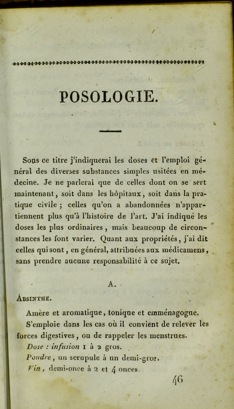 I POSOLOGIE. Soas ce titre j’indiquerai les doSes et l’emploi gé- néral des diverses substances simples usitées en mé- decine, Je ne parlerai que de celles dont on se sert maintenant, soit dans les hôpitaux, soit dans la pra- tique civile ; celles qu’on a abandonnées n’appar- tiennent plus qu’à rbistoire de l’art. J’ai indiqué les doses les plus ordinaires , mais beaucoup de circon- stances les font varier. Quant aux propriétés, j'ai dit celles qui sont, en général, attribuées aux médicamens, sans prendre aucune responsabilité à ce sujet. • A, ' Absinthe. Amère et aromatique, tonique et emménagogue. S’emploie dans les cas où il convient de relever les forces digestives, ou de rappeler les menstrues. Dose : infusion i à 2 gros. roiidrc, un scrupule à un demi-groî. Fin, demi-once à cl A onces.