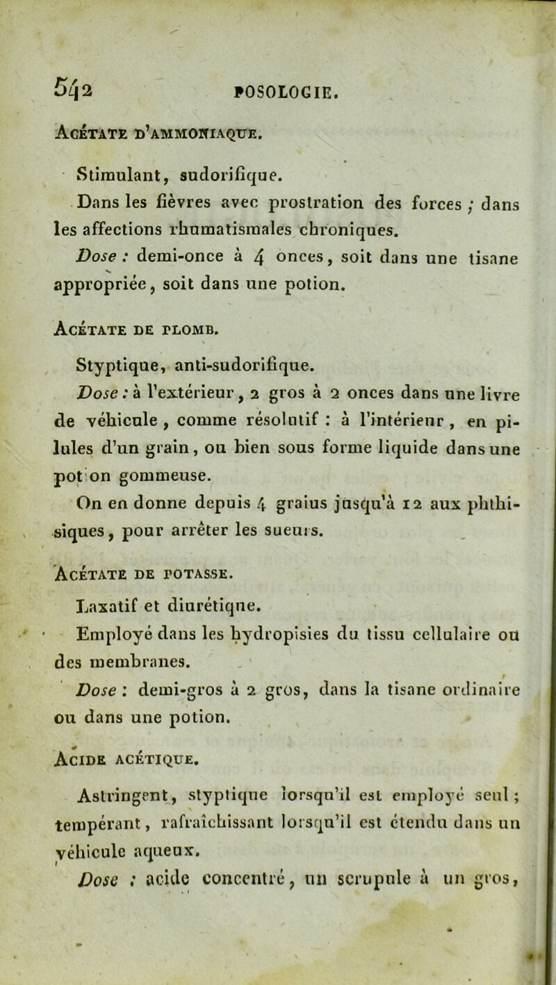 Acétate d’ammoniaque. Stimulant, sudorifique. Dans les fièvres avec prostration des forces ; dans les affections rhumatismales chroniques. Dose : demi-once à 4 onces, soit dans une tisane appropriée, soit dans une potion. Acétate de plomb. Styptique, anti-sudorifique. Dose: a l’extérieur, 2 gros à 2 onces dans une livre de véhicule, comme résolutif: à l’intérieur, en pi- lules d’un grain, ou bien sous forme liquide dans une pot on gommeuse. On en donne depuis 4 graius jusqu’à 12 aux phthi- siques, pour arrêter les sueuis. Acétate de potasse. Laxatif et diurétique. Employé dans les hydropisies du tissu cellulaire ou des membranes. Dose: demi-gros à 2 gros, dans la tisane ordinaire ou dans une potion. Acide acétique. Astringent, styptique lorsqu’il est employé seul; tempérant, rafraîchissant lorsqu’il est étendu dans un véhicule aqueux. Dose ; acide concentré, un scrupule à un gros,