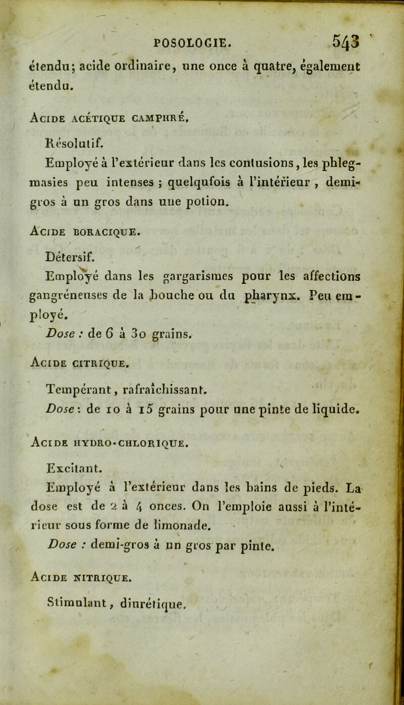 étendu; acîde ordinaire, une once à quatre, également étendu. Acide acétique camphré, I Résolutif. Employé à l’extérieur dans les contusions, les phleg- niasies peu intenses ; quelqufois à l’intérieur , demi- gros à un gros dans une potion. Acide boracique. Détersif. Employé dans les gargarismes pour les affections gangréneuses de la loouche ou du pharynx. Peu em- ployé. Dose ; de 6 à 3o grains. Acide citrique. Tempérant, rafraîchissant. Dose', de 10 à i5 grains pour une pinte de liquide. Acide hydro-chlorique. Excitant. ' Employé à l’extérieur dans les bains de pieds. La dose est de 'x à 4 onces. On l’emploie aussi à l’inté- rieur sous forme de limonade. Dose : demi-gros à un gros par pinte. Acide nitrique. .Stimulant, diurétique.