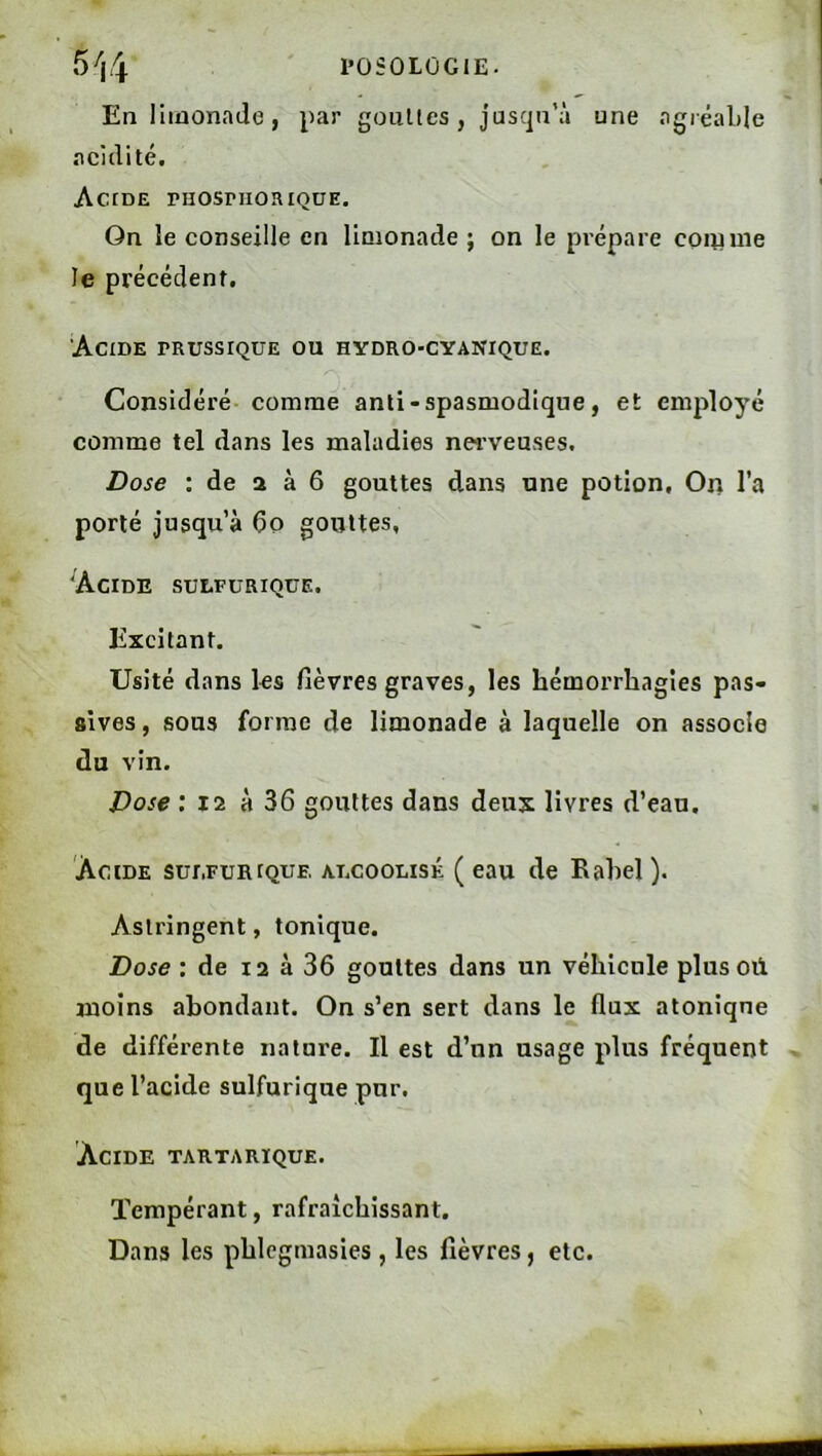 l’OSÛLÜGlE. 5>i4 En limonade, par goulles , jusqu’à une agiëable acidité, ActDE ruosnioaiQUE. On îe conseille en limonade ; on le prépare comme le précédent. Acide prussique ou hydro-cyanique. Considéré comme anti - spasmodique, et employé comme tel dans les maladies nerveuses. Dose : de 2 à 6 gouttes dans une potion. On l’a porté jusqu’à 6o gouttes, Acide sulfurique. Excitant. Usité dans les fièvres graves, les hémorrhagies pas- sives , sous forme de limonade à laquelle on associe du vin. Dose : 12 à 36 gouttes dans deux livres d’eau. Acide sulfurique alcoolisé ( eau de Rahel ). Astringent, tonique. Dose : de i2 à 36 gouttes dans un véhicule plus où moins abondant. On s’en sert dans le flux atoniqne de différente nature. Il est d’un usage plus fréquent que l’acide sulfurique pur. Acide tartarique. Tempérant, rafraîchissant. Dans les phlcgmasies , les fièvres, etc.