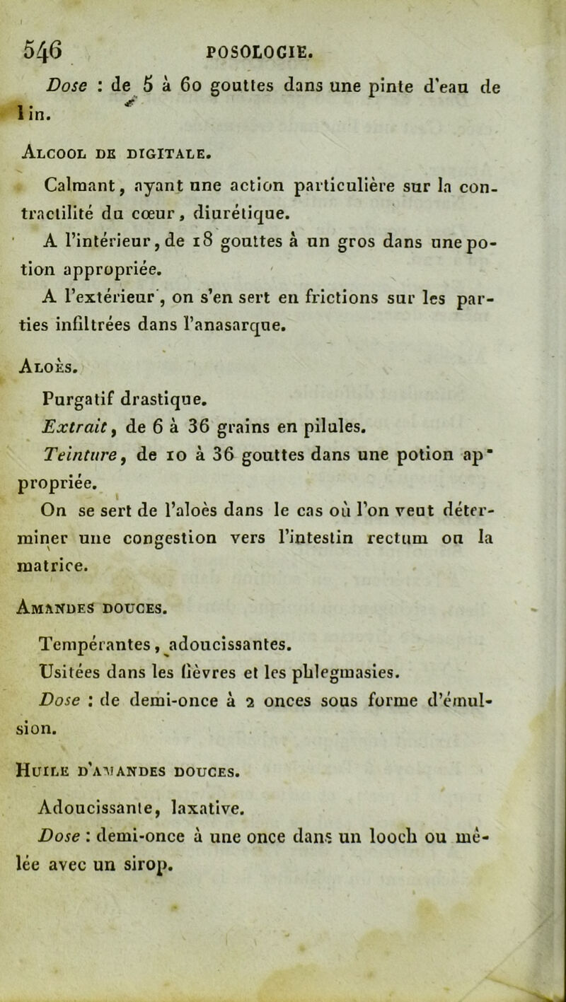 Dose : de 6 à 6o gouttes dans une pinte d’eau de 1 • ^ 1 in. Alcool dk digitale. Calmant, ayant une action particulière sur la con- tractilité du cœur, diurétique. A l’intérieur, de i8 gouttes à un gros dans une po- tion appropriée. A l’extérieur , on s’en sert en frictions sur les par- ties infiltrées dans l’anasarque. Aloès. Purgatif drastique. Extrait y de 6 à 36 grains en pilules. Teinture y de lo à 36 gouttes dans une potion ap propriée. On se sert de l’aloès dans le cas où l’on veut déter- miner une congestion vers l’intestin rectum ou la matrice. Amandes douces. Tempérantes, adoucissantes. Usitées dans les fièvres et les pblegmasies. Dose : de demi-once à 2 onces sous forme d’émul- sion. Huile d’aiiandes douces. Adoucissante, laxative. Dose : demi-once à une once dans un loocli ou mê- lée avec un sirop.