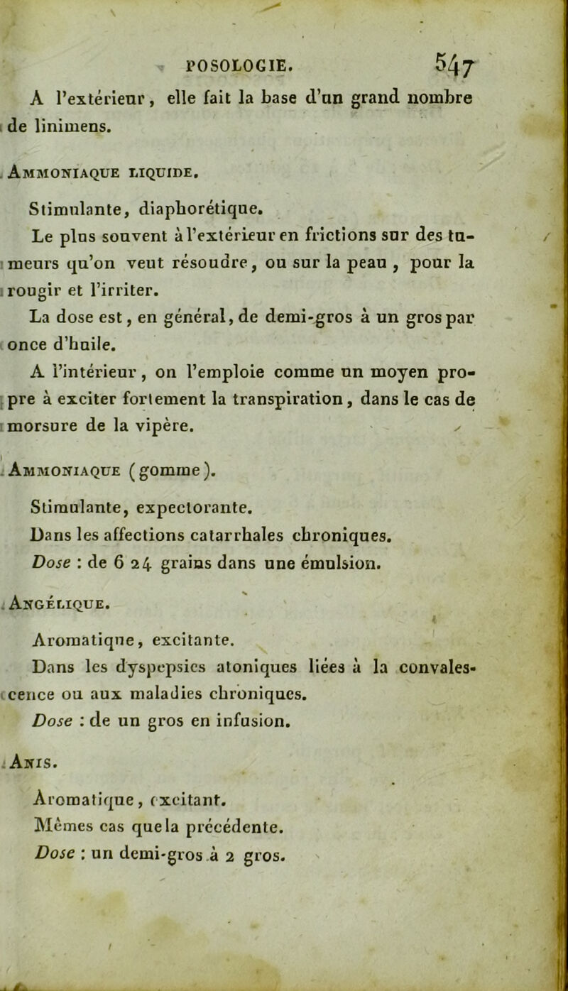 N POSOLOGIE. 547 A l’extérienr, elle fait la base d’an grand nombre I de linimens. .Ammoniaque liquide. Stimulante, diapborétique. Le pins souvent à l’extérieur en frictions snr des ta- Imeurs qu’on veut résoudre, ou sur la peau , pour la I rougir et l’irriter. La dose est, en général, de demi-gros à un gros par once d’haile. A l’intérieur, on l’emploie comme un moyen pro- pre à exciter fortement la transpiration, dans le cas de : morsure de la vipère. -Ammoniaque (gomme). Stimulante, expectorante. Dans les affections catarrhales chroniques. Dose : de 6 24 grains dans une émulsion. i Angélique. I Aromatique, excitante. Dans les dyspepsies atoniques liées à la convales- (cence ou aux maladies chroniques. Dose : de un gros en infusion. . Anis. Aromatique, excitant. Mêmes cas que la précédente. Dose : un demi-gros à 2 gros.