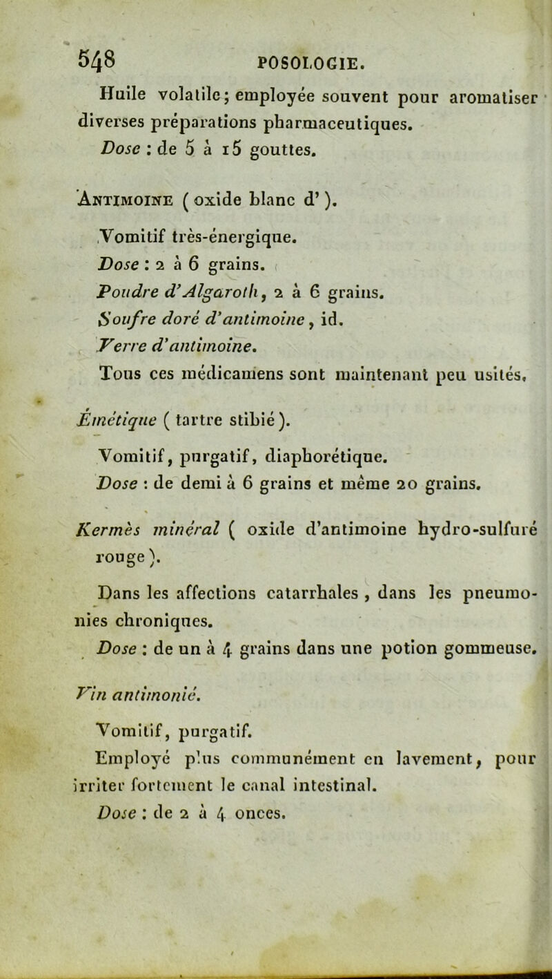 Huile volatile; employée souvent pour aromatiser diverses préparations pharmaceutiques. Dose : de 5 à i5 gouttes. Antimoine ( oxide blanc d’). Vomitif très-énergique. Dose : 2 à 6 grains. < Poudre d’^lgaroili, 2 à 6 grains. iioiifre doré d’antimoine ^ id. Verre d’antimoine. Tous ces médicaniens sont maintenant peu usités. Émétique ( tartre stibié). Vomitif, purgatif, diaphorétique. ' Dose ; de demi à 6 grains et même 20 grains. Kermès minéral ( oxide d’antimoine hydro-sulfuré rouge ). Dans les affections catarrhales , dans les pneumo- nies chroniques. Dose ; de un à 4. grains dans une potion gommeuse. Vin antimonié. Vomitif, purgatif. Employé plus communément en lavement, pour irriter fortement le canal intestinal. Dose : de 2 à 4 onces.