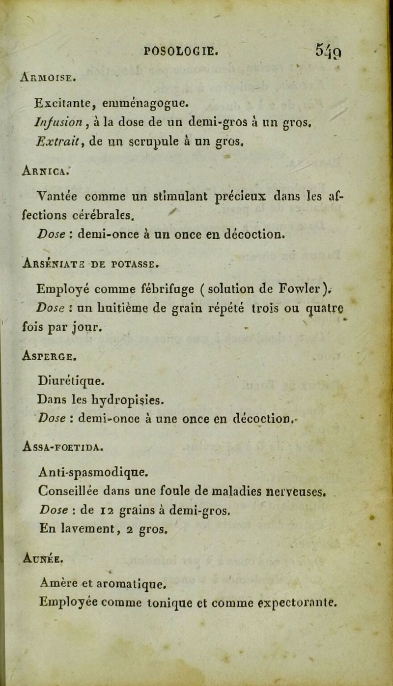 AFiMOISE. Excitante, emménagogue. Infusion , à la dose de un demi-gros à un gros. Extrait y de un scrupule à un gros. Arnica.' Vantée comme un stimulant précieux dans les af- fections cérébrales. ^ Dose : demi-once à un once en décoction. ArsÉNIATH de rOTASSE. Employé comme fébrifuge (solution de Fowler), Dose : un huitième de grain répété trois ou quatre 1 fois par Jour. Asperge. Diurétique. Dans les hydropisies. Dose : demi-once à une once en décoction,- Assa-foetida. Anti-spasmodique. Conseillée dans une foule de maladies nerveuses. Dose : de 12 grains à demi-gros. En lavement, 2 gros. Aunée. * Amère et aromatique. Employée comme tonique et comme expectorante.