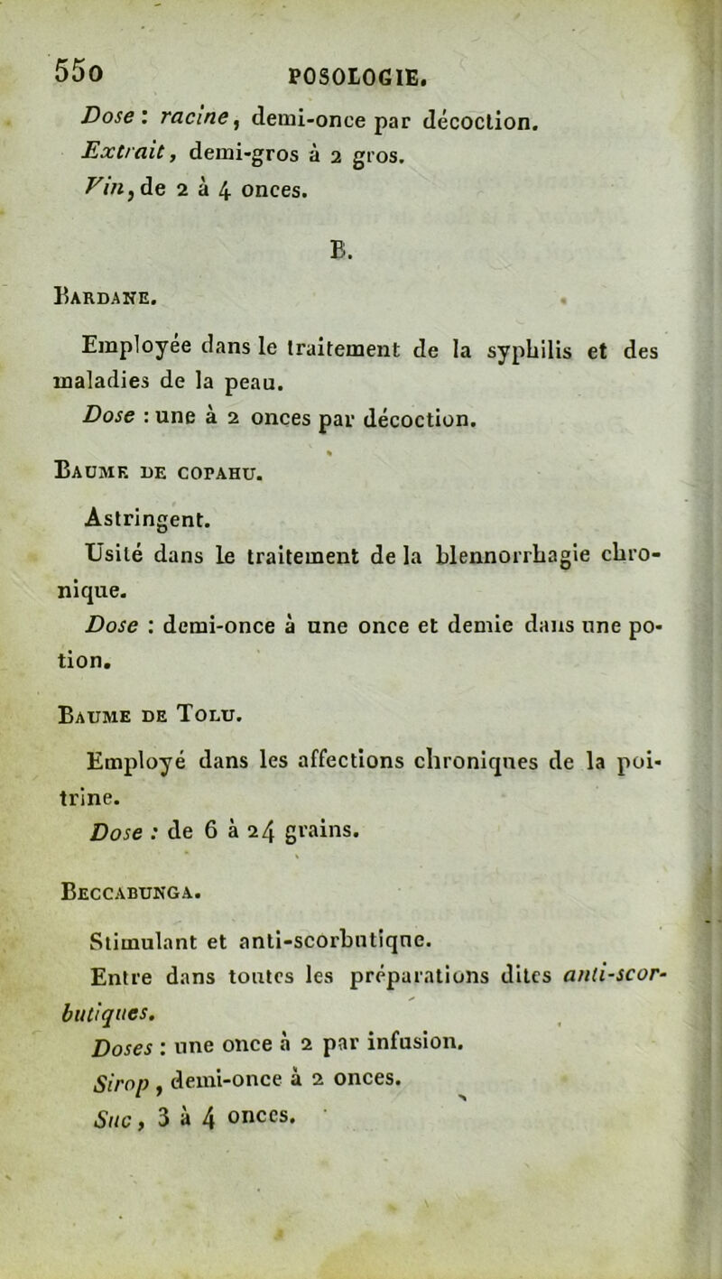 Dose', racine^ derui-once par décoction. Extrait, demi-gros à 2 gros. Vm^à.Q 2 à 4 onces. B. Bardane. Employée dans le traitement de la syphilis et des maladies de la peau. Dose : une à 2 onces par décoction. « Baume de copahu. Astringent. Usité dans le traitement de la blennorrhagie chro- nique. Dose ; demi-once à une once et demie dans une po- tion. Baume de Tolu. Employé dans les affections chroniques de la poi- trine. Dose ; de 6 à 24 grains. Beccabunga. Stimulant et anti-scorbutique. Entre dans toutes les préparations dites and-scor- bu tiques. Doses : une once à 2 par infusion. Sirop , demi-once à 2 onces. Suc, 3 à 4 onces.