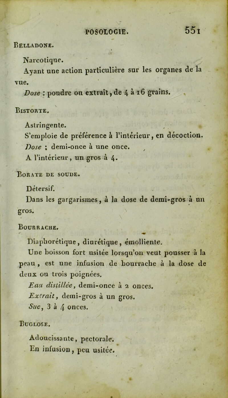 Belladone. Narcotique. Ayant une action particulière sur les organes de la ^ vue. Dose : poudre ou extrait, de 4^16 grains. , \ Bistorte. Astringente. S’emploie de préférence à l’intérieur, en décoction. Dose ; demi-once à une once. A l’intérieur, un gros à 4. Borate de soude. Détersif. Dans les gargarismes, à la dose de demi-gros à un gros. ^ \ Bourrache. Diapborétique , diurétique , émolliente. Une boisson fort usitée lorsqu’on veut pousser à la peau , est une infusion de bourrache à la dose de deux ou trois poignées. Eau disùllée, demi-once à 2 onces. Extrait, demi-gros à un gros. Suc, 3 à 4 onces. » Buor.osE. Adoucissante, pectorale. En infusion, peu usitée.