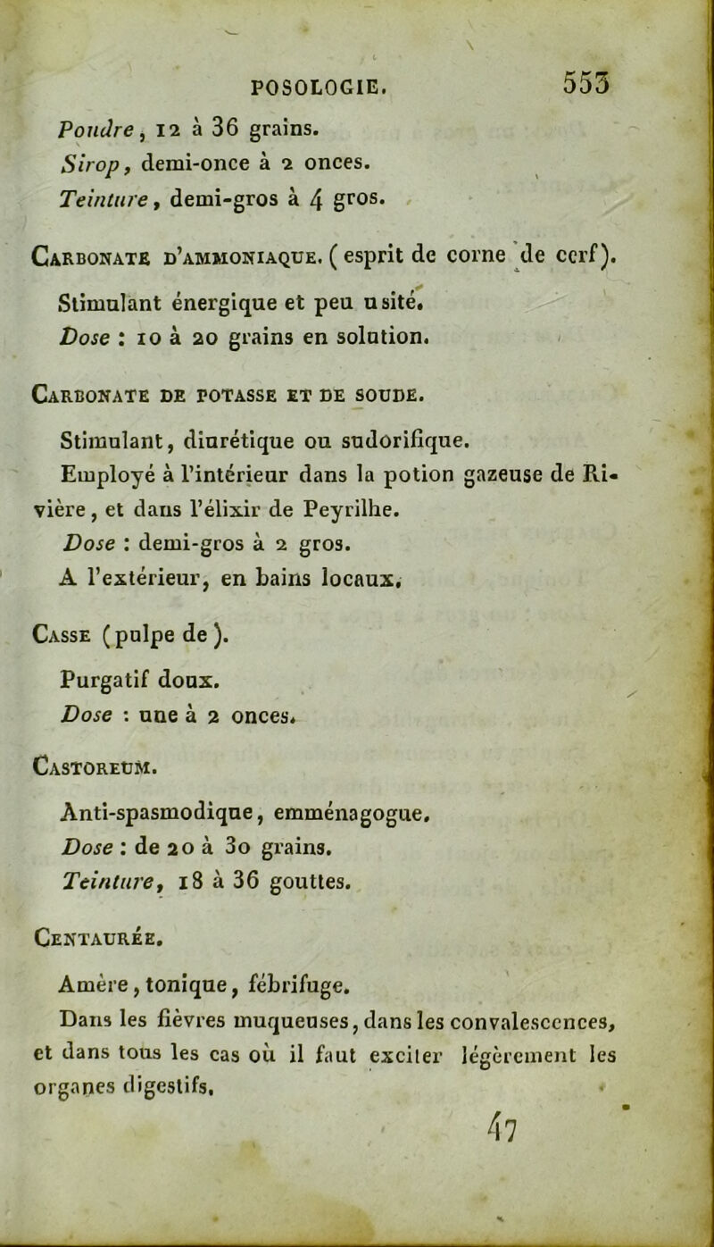 \ Pondre, 12 à 36 grains. Sirop, demi-once à 2 onces. Teinture, demi-gros à 4 gros. Carbonate d’ammoniaque. ( esprit de corne de cerf). Stimulant énergique et peu usité. Dose : 10 à 20 grains en solution. > Carbonate de potasse et de soude. Stimulant, diurétique ou sudorifique. Employé à l’intérieur dans la potion gazeuse de Ri- vière , et dans l’élixir de Peyrilhe. Dose : demi-gros à 2 gros. A l’extérieur, en bains locaux. Casse ( pulpe de ). Purgatif doux. Dose : une à 2 onces. Castoreum. Anti-spasmodique, emménagogue. Dose : de 20 à 3o grains. Teinture, 18 à 36 gouttes. Centaurée. Amère, tonique, fébrifuge. Dans les fièvres muqueuses, dans les convalescences, et dans tous les cas où il faut exciter légèrement les organes digestifs. 47