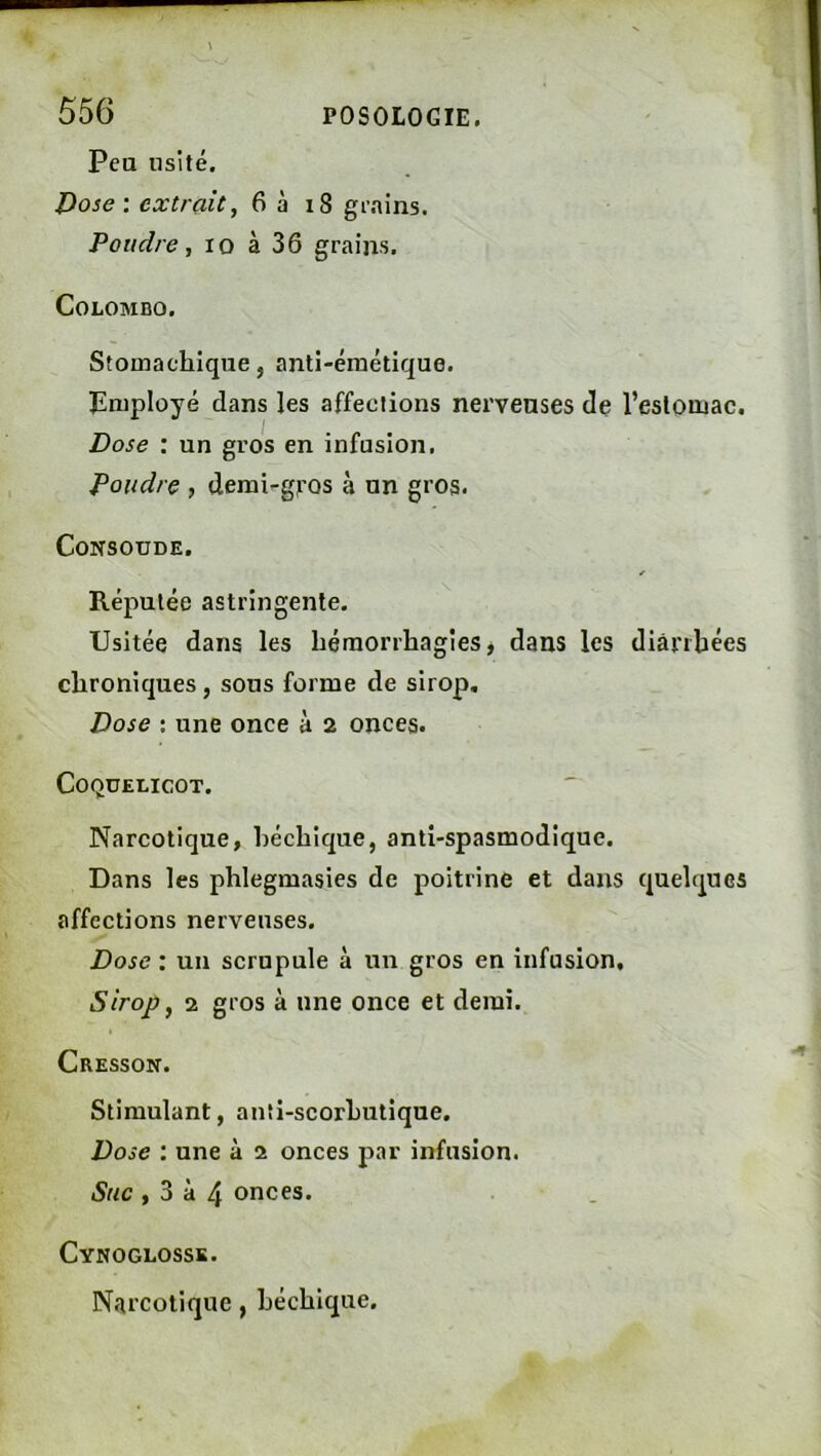 Peu usité. l>ose ; extrait, 6 à i8 g^.^ins. Poudre, lo à 36 grains. Colombo. Stomachique, anti-émétique. Employé dans les affections nerveuses de l’estomac. Dose : un gros en infusion. Poudre , demi-gros à un gros. CONSOUDE. Réputée astringente. Usitée dans les hémorrhagies, dans les diarrhées chroniques, sous forme de sirop. Dose : une once à 2 onces. Coquelicot. Narcotique, héchique, anti-spasmodique. Dans les phlegmasies de poitrine et dans quelques affections nerveuses. Dose : un scrupule à un gros en infusion. Sirop, 2 gros à une once et demi. Cresson. Stimulant, anîi-scorhutique. Dose : une à 2 onces par infusion. Suc , 3 à 4 onces. CvNOGLOSSK. Narcotique , héchique.