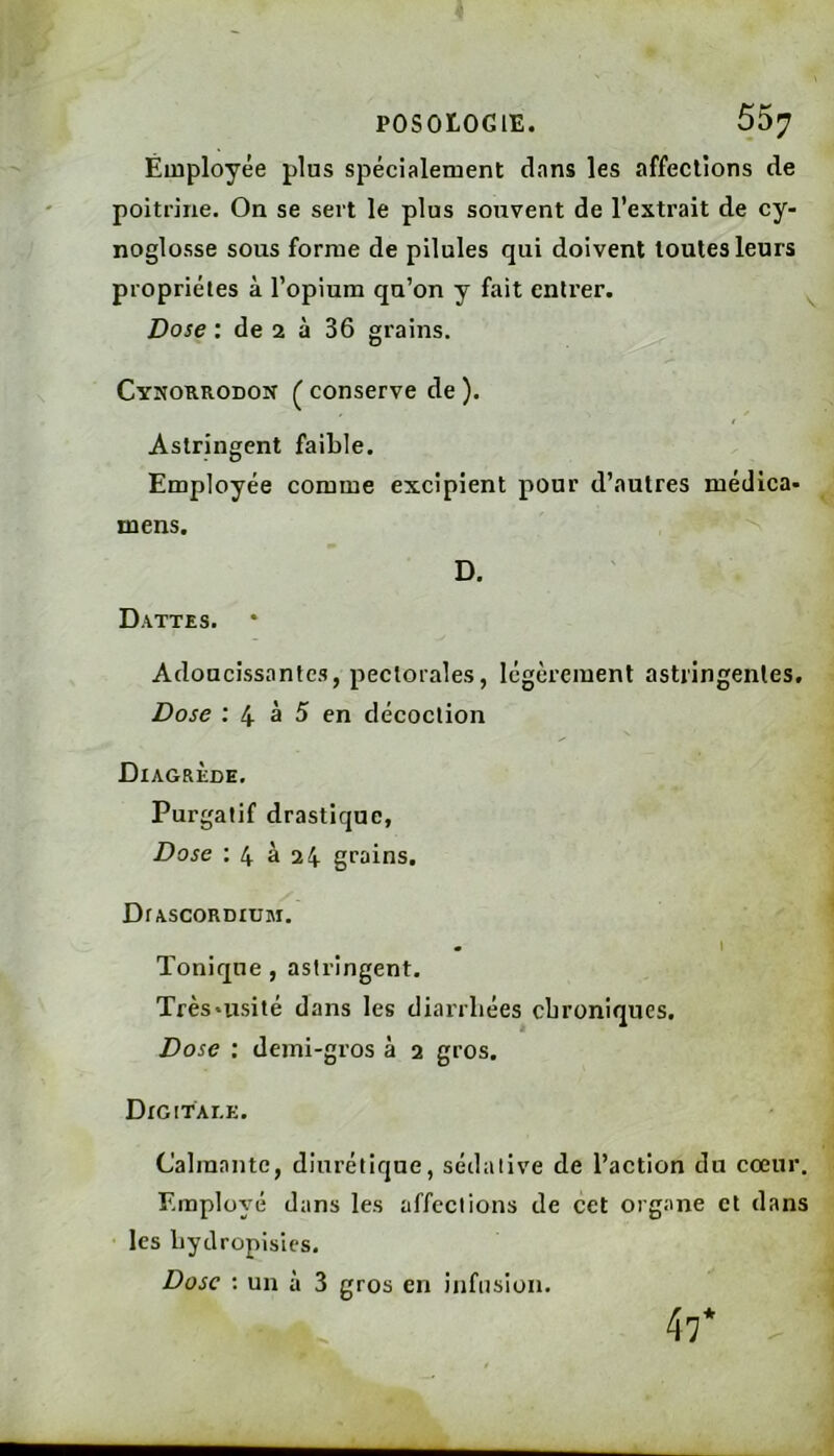 Employée plus spécialement dans les affections de poitrine. On se sert le plus souvent de l’extrait de cy- noglosse sous forme de pilules qui doivent toutes leurs propriétés à l’opium qu’on y fait entrer. ^ Dose : de 2 à 36 grains. Cyîiokrodon ^ conserve de ). Astringent faible. Employée comme excipient pour d’autres médica- mens. D. Dattes. Adoucissantes, pectorales, légèrement astringentes. Dose : 4^ à 5 en décoction Diagrède. Purgatif drastique, Dose : 4 à 24 grains. DrASCORDIUM. m I Tonique, astringent. Très'usité dans les diarrhées chroniques. Dose : demi-gros à 2 gros. DrGITAI.E. Calmante, diurétique, sédative de l’action do cœur. Employé dans les affections de cet organe et dans les bydropisics. Dose : un à 3 gros en infusion. 47*