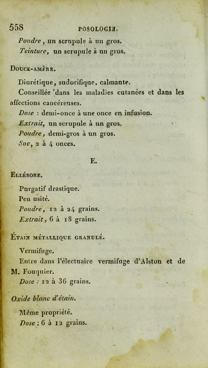 P0S0L0GI3. Poudre , un scrupule à un gros. Teinture, un scrupule à un gros. Douce-amfre. Diurétique, sudorifique, calmante. Conseillée 'dans les maladies cutanées et dans les affections cancérenses. Dose : demi-once à une once en infusion. Extrait, un scrupule à un gros. ^ Poudre, demi-gros à un gros. Suc, 2 à 4 onces. E. Ellébore. Purgatif di’astique. Peu usité. Poudre, I2 à 24 grains. Extrait, 6 à 18 grains. / Etain métallique granulé. Vermifuge. Entre dans l’électnaire vermifuge d’Alston et de M. Fouquier. Dose .• 12 à 36 grains. Oxide blanc d’étain. Même propriété. Dose ; 6 à 12 grains.