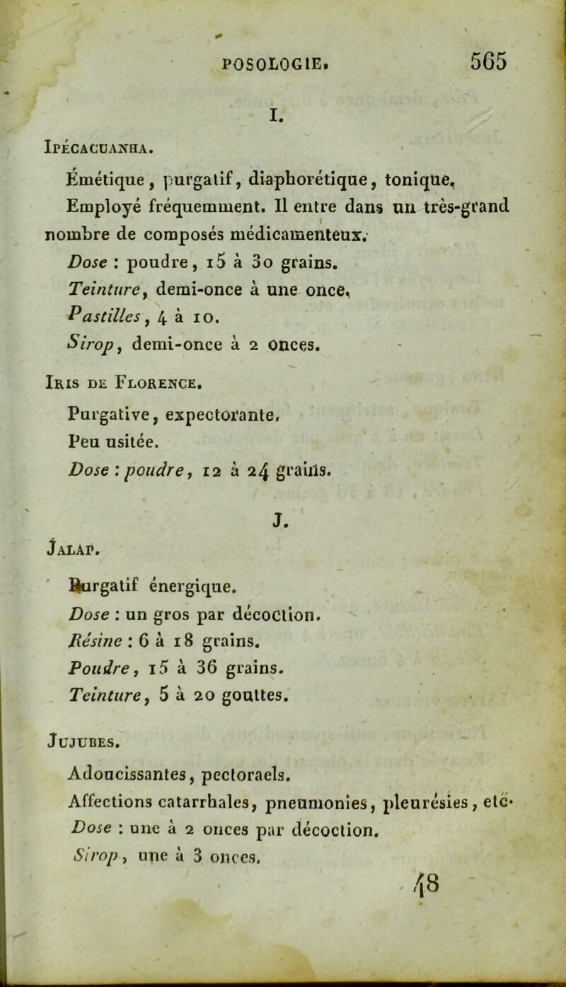 I. Ipécacüanha. Émétique, ])urgalif, diaphorétique, tonique. Employé fréquemment. Il entre dans un très-grand nombre de composés médicamenteux. Dose : poudre, i5 à 3o grains. Teinture y demi-once à une once, Pastilles y 4 à lo. Sirop y demi-once à 2 onces. Iris de Florence. Purgative, expectorante, Peu usitée. Dose : poudre y 12 à 24 graiils. J. Jalap. %irgalif énergique. Dose : un gros par décoction. '' Résine ; 6 à 18 grains. Poudre y i5 à 36 grains. Teinture y 5 à 20 gouttes. Jujubes. Adoucissantes, pectoraels. Affections catarrhales, pneumonies, pleurésies, etc Dose ; une à 2 onces par décoction. Sirop y une à 3 onces.