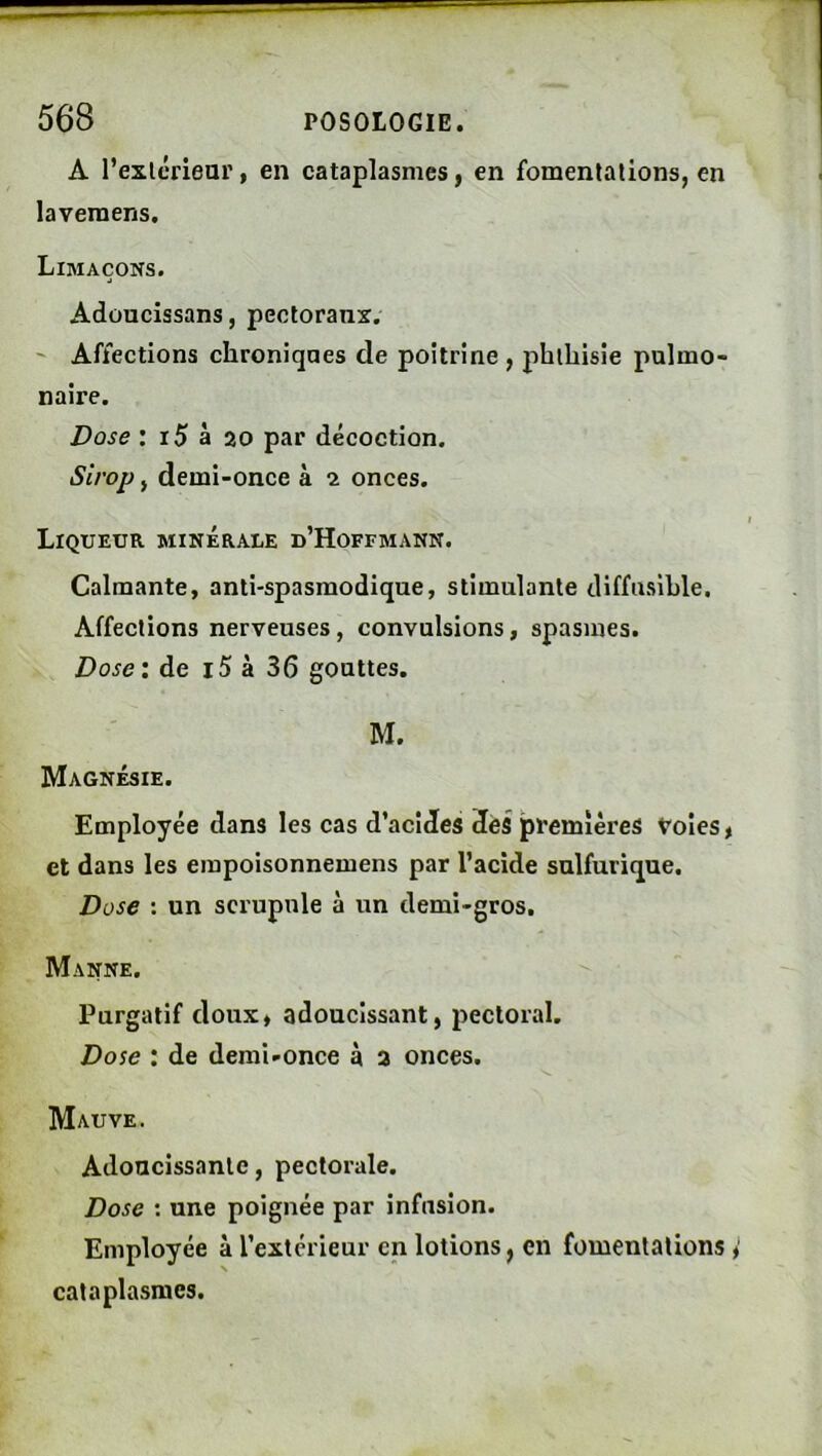 A rexlériear, en cataplasmes, en fomentations, en laveraens. Limaçons. Adoucissans, pectoranx, ' Affections chroniqaes de poitrine , phthisie pulmo- naire. Dose : i5 à 20 par décoction. Sirop, demi-once à i onces. Liqueur minérale d’Hoffmann. Calmante, anti-spasmodique, stimulante diffusible. Affections nerveuses, convulsions, spasmes. Doseï de i5 à 36 gouttes. M. Magnésie. Employée dans les cas d’acides 3ëS premières Voies, et dans les einpoisonnemens par l’acide sulfurique. Dose : un scrupule à un demi-gros. Manne. Purgatif doux, adoucissant, pectoral. Dose : de demi-once à 3 onces. Mauve. Adoucissante, pectorale. Dose ; une poignée par infusion. Employée à l’extérieur en lotions, en fomentations cataplasmes.