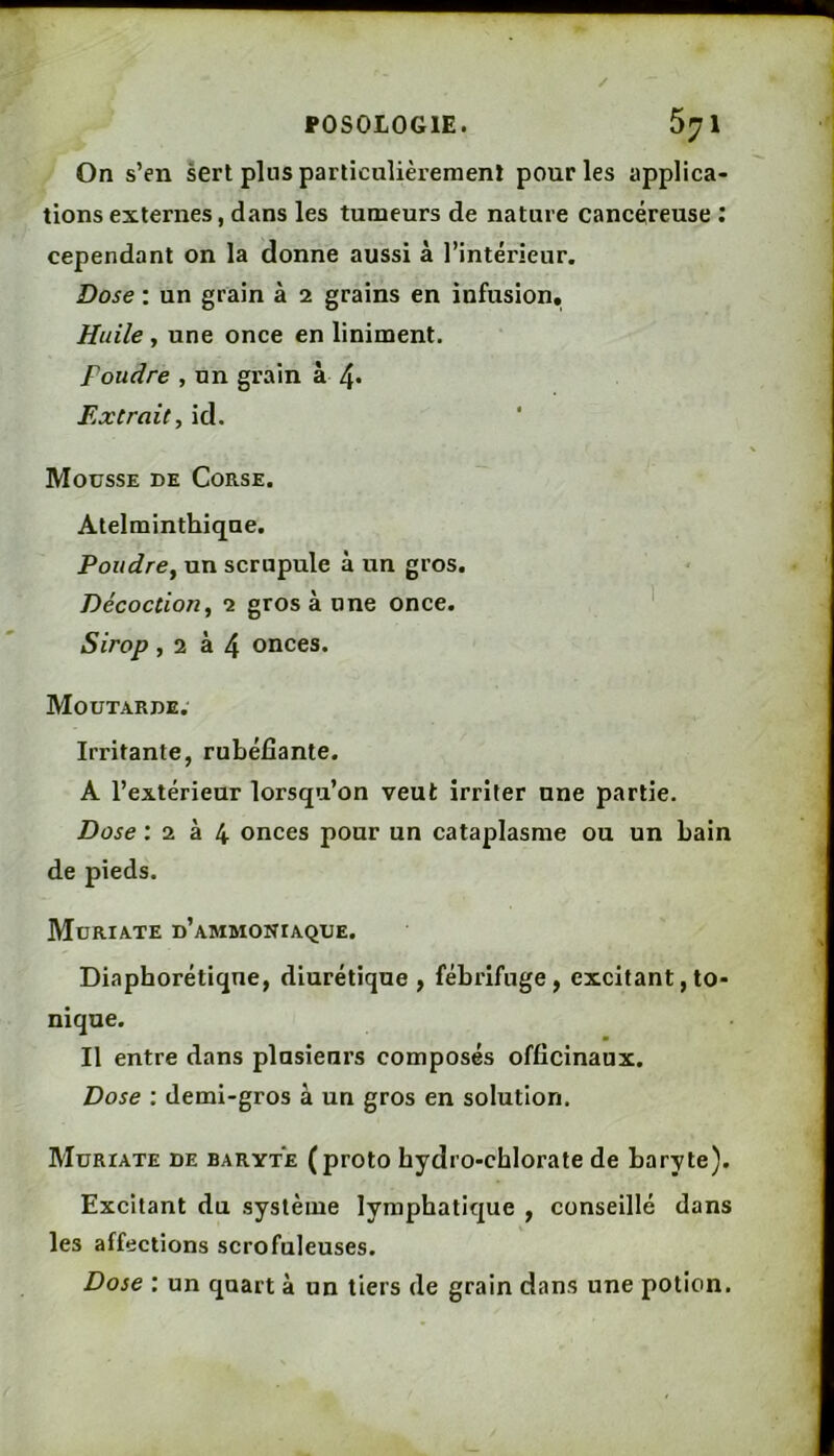 On s’en sert pins parliculièremenï pour les applica- tions externes, dans les tumeurs de nature cancéreuse : cependant on la donne aussi à l’intérieur. Dose : un grain à 2 grains en infusion. Huile, une once en liniment. Foudre , un grain à 4* Extrait, id. Mousse de Corse. Atelminthique. Poudre, un scrupule à un gros. Décoction, 2 gros à nne once. ' Sirop, 2 à 4 onces. Moutarde. Irritante, rubéfiante. A l’extérieur lorsqu’on veut irriter une partie. Dose 1 Z. onces pour un cataplasme ou un bain de pieds. Muriate d’ammoniaque. Diaphorétiqne, diurétique, fébrifuge, excitant,to- nique. Il entre dans plusieurs composés officinaux. Dose ; demi-gros à un gros en solution. Muriate de baryte (proto hydro-chlorate de baryte). Excitant du système lymphatique , conseillé dans les affections scrofuleuses. Dose : un quart à un tiers de grain dans une potion.
