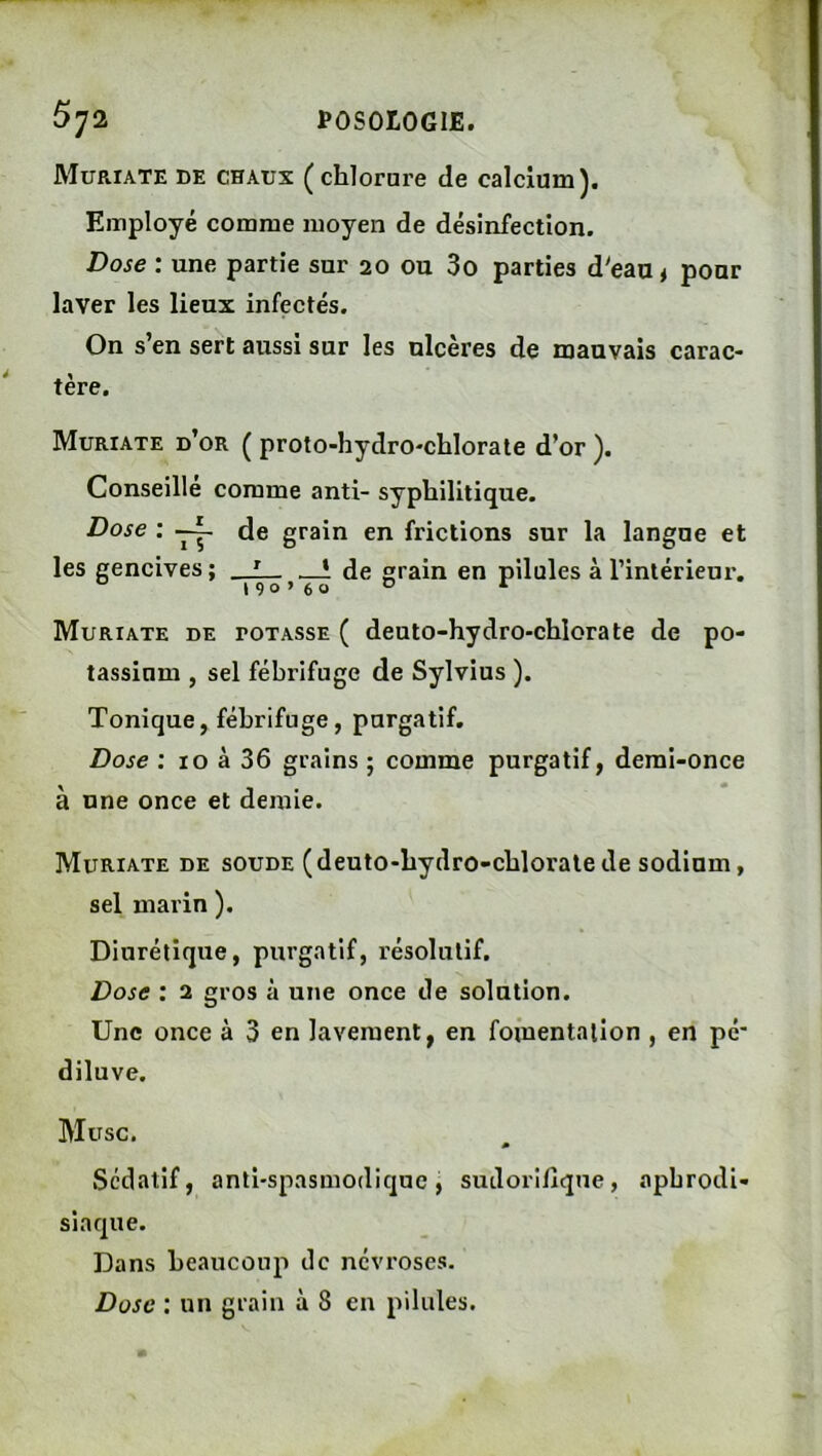 Muriate de chaux (chlorure de calcium). Employé comme moyen de désinfection. Dose : une partie sur 20 ou 3o parties d'eau* pour laver les lieux infectés. On s’en sert aussi sur les ulcères de mauvais carac- tère. Muriate d’or ( proto-hydrO'chlorate d’or ). Conseille comme anti- syphilitique. Dose : de grain en frictions sur la langue et les gencives; de grain en pilules à l’intérieur. Muriate de potasse ( deuto-hydro-chlorate de po- tassium , sel fébrifuge de Sylvius ). Tonique, fébrifuge, purgatif. Dose : 10 à 36 grains ; comme purgatif, demi-once à une once et demie. Muriate de soude (deuto-bydro-chloralede sodium, sel marin ). Diurétique, purgatif, résolutif. Dose : 2 gros à une once de solution. Une once à 3 en lavement, en fomentation , en pc’ diluve. Musc. Sédatif, anti-spasmodique, sudorifique, aphrodi- siaque. Dans beaucoup de névroses. Dose ; un grain à 8 en pilules.
