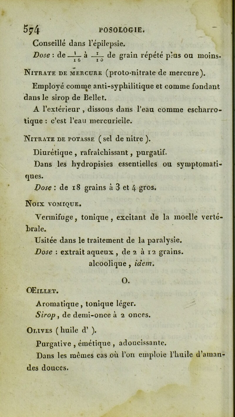5^4 POSOLOGIE. Conseillé dans Tépilepsie. Dose : de_^ à de grain répété plus on moins* Nitrate de mercure (proto-nitrate de mercure). Employé comnie anti-syphilitique et comme fondant dans le sirop de Belle t. A l’extérieur , dissous dans l’eaa comme escharro- tique ; c’est l’eau mercurielle. Nitrate de potasse ( sel de nitre ). Diurétique , rafraîchissant, purgatif. Dans les hydropisies essentielles ou symptomati- ques. Dose : de i8 grains à 3 et 4 gros. Noix vomique. Vermifuge, tonique , excitant de la moelle verté- hrale. Usitée dans le traitement de la paralysie. Dose : extrait aqueux , de 2 à 12 grains, alcoolique , idem. O. Œillet. Aromatique, tonique léger. Sirop , de demi-once à 2 onces. Olives ( huile d’). Purgative , émétique , adoucissante. Dans les mêmes cas où l’on emploie l’huile d’aman- des douces.