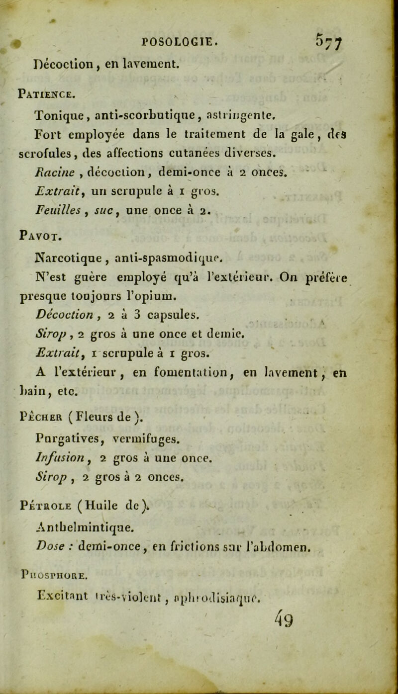 Décoction, en lavement. Patience, Tonique, anti-scorbutique, aslriugenlc. Fort employée dans le traitement de la gale, des scrofules, des affections cutanées diverses. Racine , décoction, demi-once à 2 onces. ■ ' Extrait^ un scrupule à i gros. Feuilles , suc, une once à 2. Pavot. Narcotique, anti-spasmodique. N’est guère employé qu’à l’extérieur. On préfère presque toujours l’opium. Décoction , 2 à 3 capsules. Sirop, 2 gros à une once et demie. Extrait f i scrupule à i gros. A l’extérieur, en fomentation, en lavement, en l>ain, etc. PÊCHER ( Fleurs de ). Purgatives, vermifuges. Infusion y 2 gros à une once. Sirop , 2 gros à 2 onces. PÉTROLE (Huile de). Antbelmintique. Dose : demi-once, en frictions sur l’abdomen. PnosnioRE. Excitant irès-violent, npluodisiaquc. 49