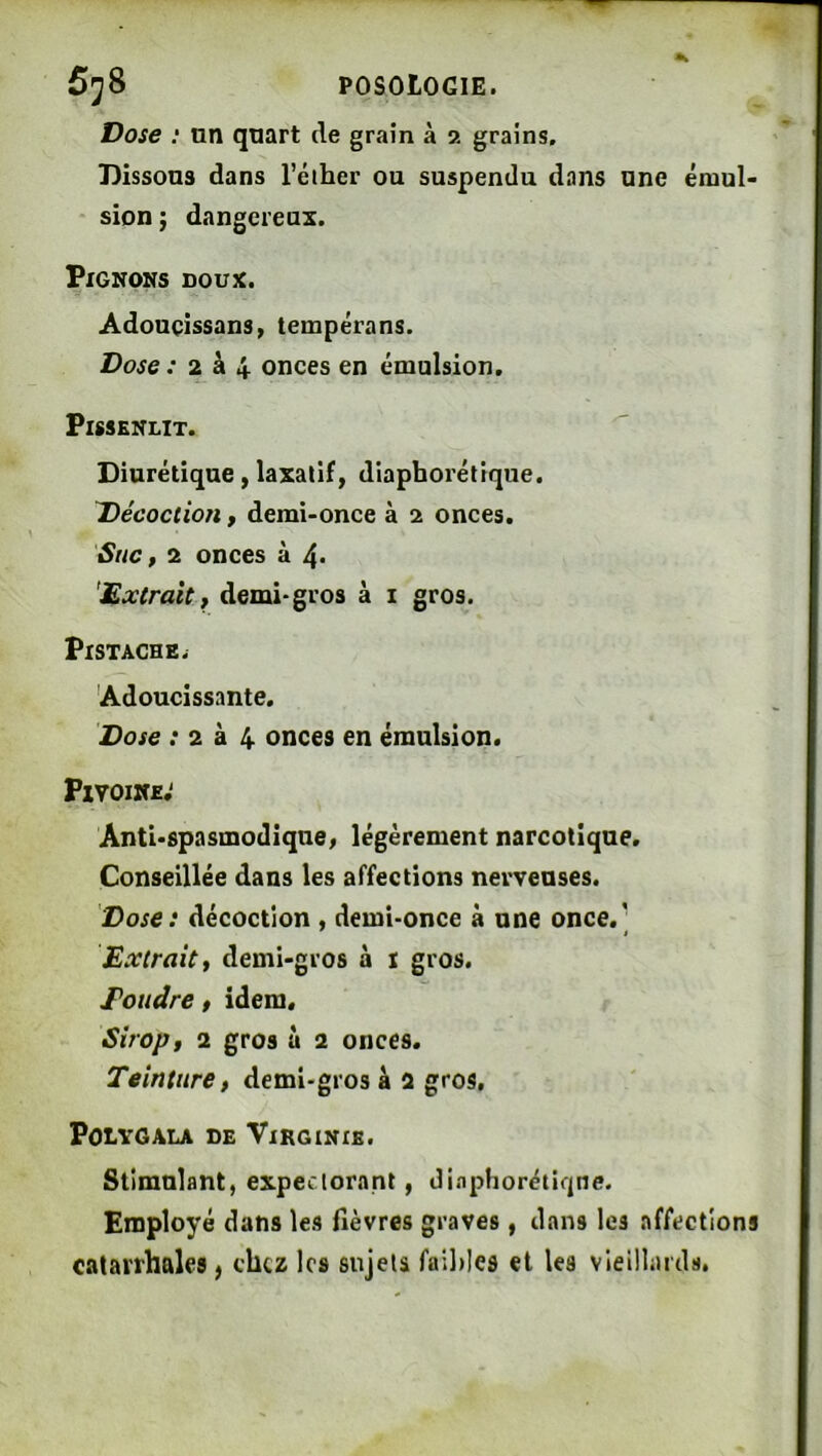Dose : nn quart de grain à •>. grains. Dissous dans l’éiher ou suspendu dans une émul- sion; dangereux. Pignons doux. Adouçissans, tempérans. Dose : 2 à 4 onces en émulsion. Pissenlit. Diurétique, laxatif, diapborétique. Décoction, demi-once à 2 onces. SnCf 2 onces à 4< demi-gros à i gros. Pistache. 'Adoucissante. Dose ; 2 à 4 onces en émulsion. Pivoine; Anti-spasmodique^ légèrement narcotique. Conseillée dans les affections nerveuses. Dose: décoction , demi-once à une once.' Extrait t demi-gros à i gros. Poudre » idem. Sirop t 2 gros ù 2 onces. Teinture, demi-gros à 2 gros, POLVGALA DE ViRGINXK. Stimulant, expectorant, di.'iphorétiqne. Employé dans les fièvres graves, dans les affections catarrhales, chez les sujets fail)les et les vieillards.