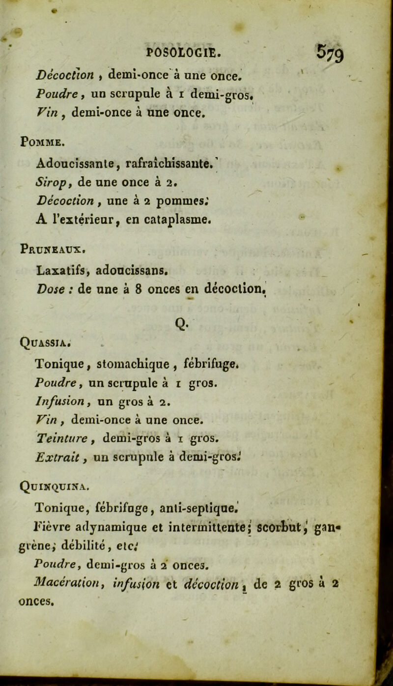 # POSOrOGlE. Décoction ) demî'Once à une once. Poudre, un scrupule à i demi-gros. Vin , demi-once à une once. Pomme. Adoucissante, rafraîchissante. ' Sirop, de une once à 2. Décoction , une à 2 pommes.' A l’extérieur, en cataplasme. 579 Pruneaux. Laxatifs, adoncissans. Dose : de une à 8 onces en décoction. Q- Quassia. Tonique, stomachique , fébrifuge. Poudre, un scrupule à i gros. Infusion, un gros à 2. Vin , demi-once à une once. Teinture, demi-gros à i gros. Extrait, un scrupule à demi-gros.' Quinquina. Tonique, fébrifuge, anti-septique,' Fièvre adynamique et intermittente; scorbut,* gan« grène,'débilité, etc,' Poudre, demi-gros à 2 onces. Macération, infusion et décoction % de 2 gros à 2 onces.