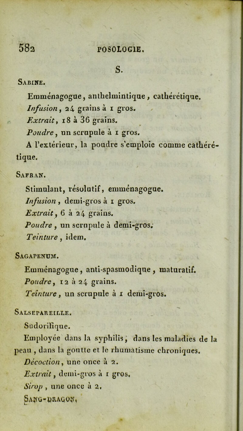 S. Sabine. Eraménagogae, anilielmintiqae, cathéiétique. Infusion f 2 4 grains à i gros. Extrait, i8 à 36 grains. Poudre, un scrupule à i gros. A l’extérieur, la poudre s’emploie comme cathéré- tique. Safran. Stimulant, résolutif, emménagogue. Infusion , demi-gros à i gros. Extrait, 6 à 24 grains. Poudre , un scrupule à demi-gros; Teinture, idem. Sagapendm. Emménagogue, anti-spasmodique, maturalif. Poudre, 12 à 24 grains. Teinture, un scrupule à i demi-gros. SALSEPAREIEI.E. I Sudorifique. Employée dans la syphilis, dans les maladies de la peau , dans la goutte et le rhumatisme chroniques. Décoction, une once à 2. Extrait, demi-gros à i gros. airop , une once à 2, SAffü-pRAGON,