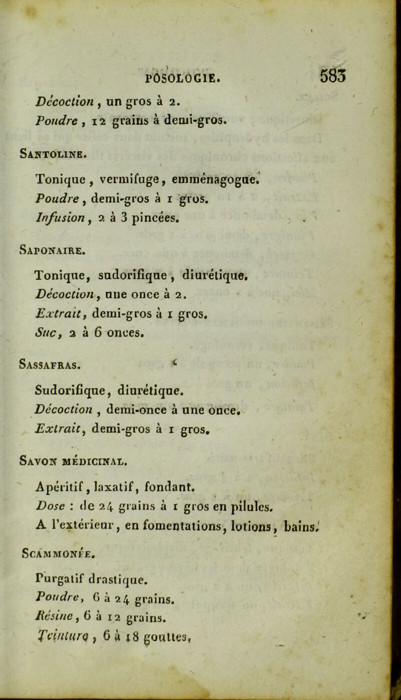 585 Décoction , un gros à 2. ' Fondre , 12 grains à demi-gros. Santouink. Tonique , vermifuge, emraénagogae. Poudre, demi-gros à i gros. Infusion, 2 à 3 pincées. Saponaire. Tonique, sudorifique , diurétique. Décoction ^ nue once à 2. Extrait, demi-gros à i gros. Suc, 2 à 6 onces. Sassafras. ^ Sudorifique, diurétique. Décoction , demi-once à une once. Extrait^ demi-gros à i gros. Savon médicinal. Apéritif, laxatif, fondant. Dose : de 24 grains à i gros en pilules. A l’extérieur, en fomentations, lotions, bains.' Sca'mmonfe. Purgatif drastique. Poudre, G à 24 grains. Eesine, 6 a 12 grains. TcinlurQ , 6 à t8 gouttes,