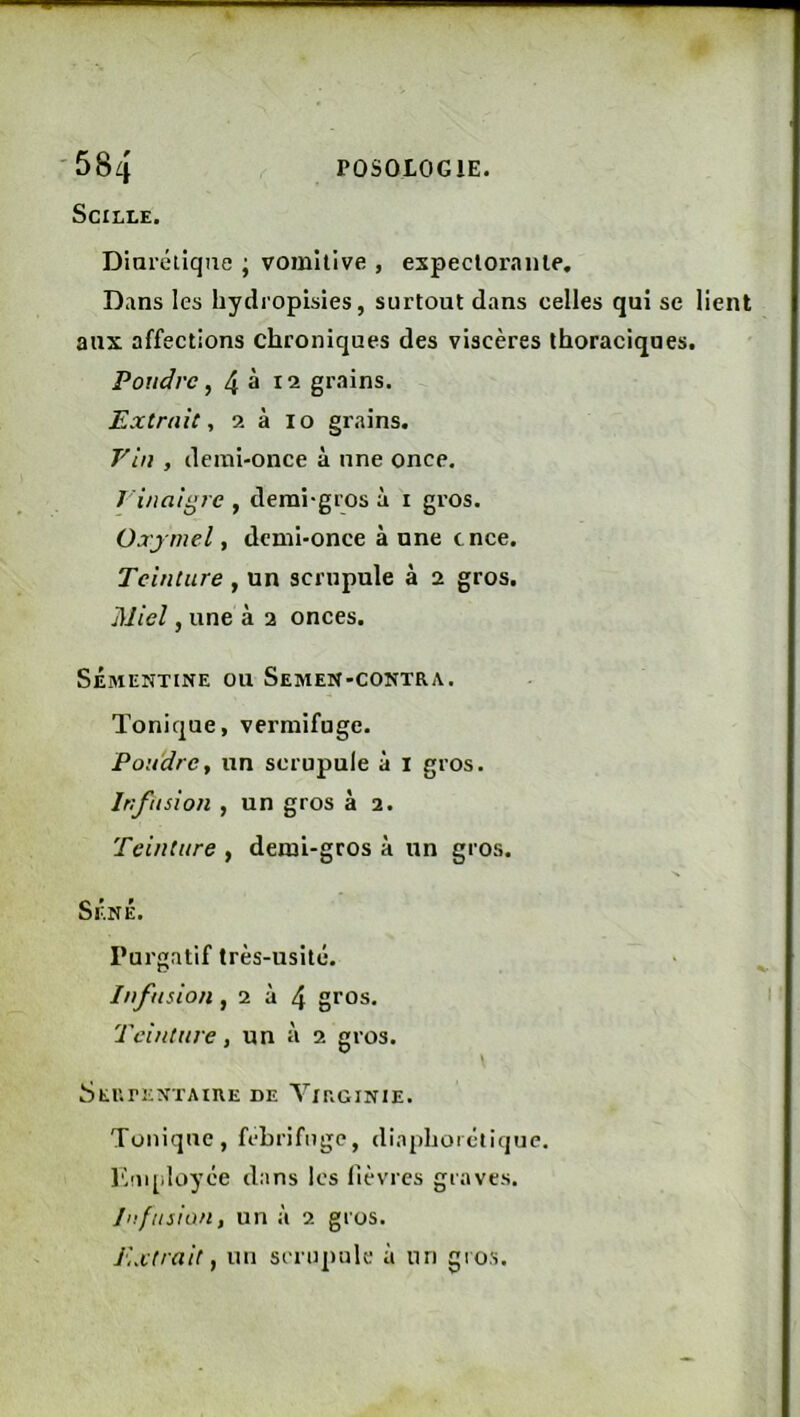 SciLLE. Diarélique ; vomitive , expectorante. Dans les hydropisies, surtout dans celles qui se lient aux affections chroniques des viscères ihoraciqnes. Poudre, 4^12 grains. Extrait, 2 à lo grains. Vin , demi-once à une once. J'inaigre , demi-gros à i gros. Oxjmel, demi-once aune cnce. Teinture , un scrupule à 2 gros. Miel, une à 2 onces. Sémentine ou Semen-contra. Tonique, vermifuge. Poudre, un scrupule à i gros. Infusion , un gros à 2. Teinture , demi-gros à un gros. SÉNÉ. Purgatif très-usité. Infusion, 2 à 4 gros. Teinture, un à 2 gros. SEUrENTAIRE DE VXRGINIE. Tonique, fébrifuge, diaphoiétique. Kuqiloyce dans les lièvres graves. Infusion, un à 2 gros. Extrait, un seriipulc à un gi os.