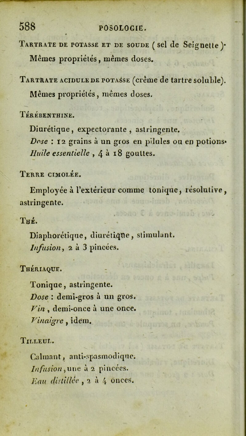Tartrate de potasse et de soude ( sel de SeigneUe)* Mêmes propriélés, mêmes doses. Tartrate acidulé de potasse (crème de tartre soluLle). Mêmes propriélés, mêmes doses. Térébenthine. Diurétique, expectorante, astringente. Dose : 12 grains à un gros en jillules ou en potions* Ilitiîc essentielle , 4 à i8 gouttes. Terre cimolée. Employée à l’extérieur comme tonique, résolutive, astringente. Thé. Diapborétique, diuréliqtïe, stimulant. Infusion, 2 à 3 pincées. Thériaque. Tonique, astringente. Dose : demi-gros un gros. Vin , demi-once à une once. Vinaigre, idem. Tilleul. Calmant, anti-spasmodiqnc. l/l fusion,une à 2 pincées. J'iuu distillée , 2 à \ onces.
