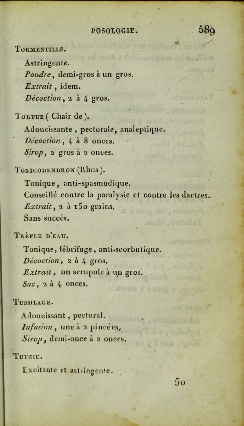 Tormektille. Astringente. Poudre^ demi-gros à un gros. Extrait, idem. Décoction, 2 à 4 g*’OS. Tortue ( Chair de ). Adoucissante , pectorale, analeptique. Décoction , 4 à 8 onces. Sirop, 2 gros à 2 onces. Toxicodendron (Rhns). Tonique, anti-spasmodique. Conseillé contre la paralysie et contre les dartres. Extrait, 2 à i5o grains. Sans succès. Trèfle d’e.\u. Tonique, fébrifuge, anti-scorbutique. Décoction ,234 gros. Extrait, un scrupule à un gros. Suc, 2 à 4 onces. Tussilage. Adoucissant, pectoral. Infusion, une à 2 pincées^ Sirop, demi-once à 2 onces. Tütiue. Excitante et astiingen’e. D