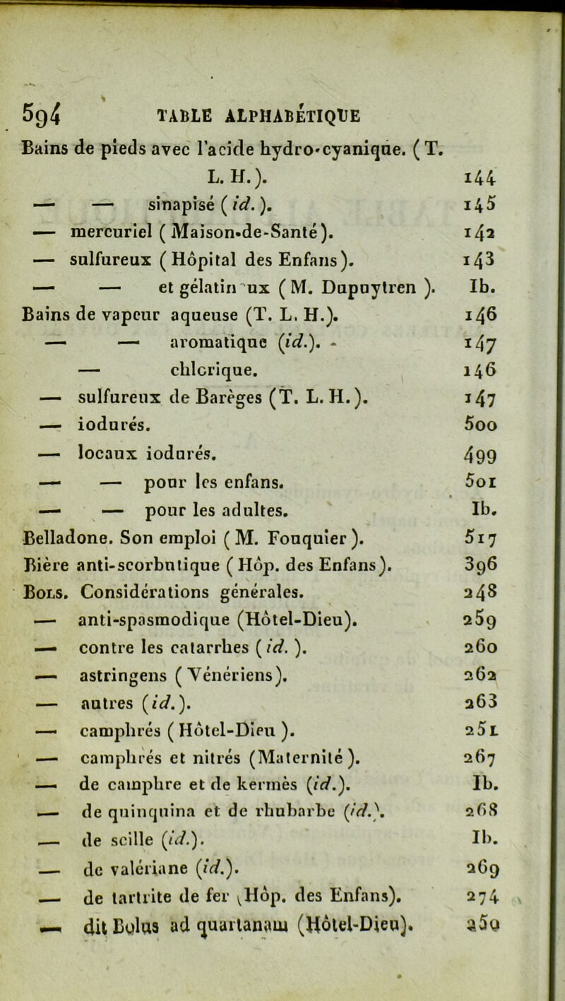 Bains de pieds avec l’acide hydro'cyanique. ( T. L. H.). i44 — — sinapisé ( id. ). 145 — mercuriel ( Maison-de-Santé). 142 — sulfureux (Hôpital des Enfans). 143 — — et gélatiirux ( M. Dupuytren ). Ib. Bains de vapeur aqueuse (ï. L. H.}. 146 — — aromatique {id.'). - 147 — cblcrique. 146 — sulfureux de Barèges (T. L. H.). 147 — iodurés. 5oo — locaux iodurés. 499 — — pour les enfans. Soi — — pour les adultes. Ib. Belladone. Son emploi ( M. Fouquier ). Si7 Bière anti-scorbutique ( Hop. des Enfans). 396 Bols. Considérations générales. 348 — anti-spasmodique (Hôtel-Dieu). 259 — contre les catarrhes ( id. ). 260 — astringens (Vénériens). 262 — autres {id.'). 263 — camphrés ( Hôtel-Dieu ). 25i — camphrés et nilrés (Maternité). 267 — de camphre et de kermès {id.^. Ib. — de quinquina et de l'hubarbc {jd.'). 2ÔS .— de scille (n/.). Ib. — de valériane {id.'). 269 .—i de tarliite de fer ^Hôp. des Enfans). 274 — du Bulua ad quarianam (Hôlel-Dieu). aSa