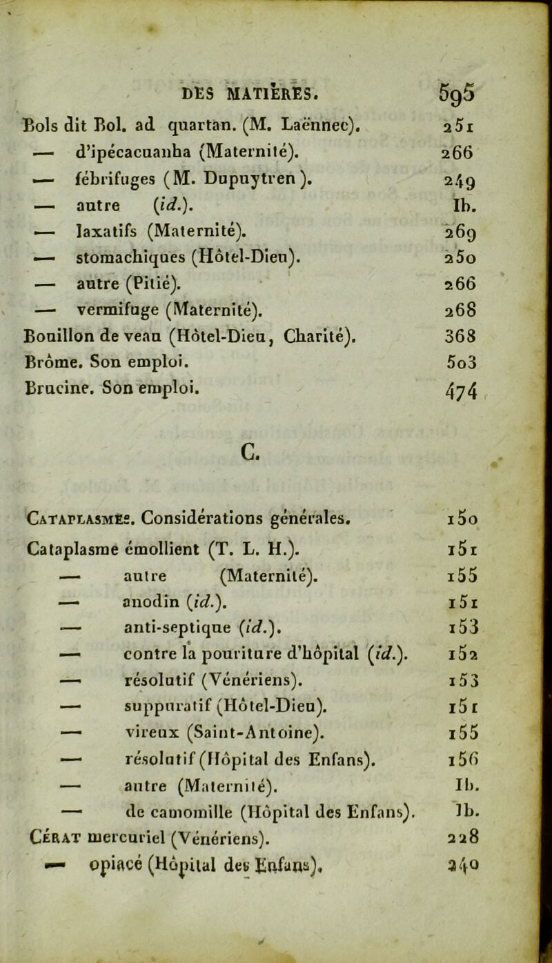 Bols dit Bol. ad quartan. (M, Laënnec). aSi — d’ipécacuanha (Maternité). 266 — fébrifuges (M. Dupnytren ). 249 — autre {ïd.). Ib. — laxatifs (Maternité). 269 — stomachiques (Hôtel-Dieu). 200 — autre (Pitié). 266 — vermifuge (Maternité). 268 Bouillon de veau (Hôtel-Dieu, Charité). 368 Brôme. Son emploi. 5o3 Brucine. Son emploi. 474 c. CATAPtASMEs. Considérations générales. i5o Cataplasme émollient (T. L. H.). i5i — autre (Maternité). i55 — anodin {id.'). i5r — anti-septique {Id.'), i53 — contre la pouriture d’hôpital (/«/.). IÔ2 — résolutif (Vénériens). i53 — suppuratif (Hôtel-Dieu). i51 — vireux (Saint-Antoine). i55 — résolutif (Hôpital des Enfans). i56 — autre (Maternité). II). — de camomille (Hôpital des Enfans), Ib. CÉRAT mercuriel (Vénériens). 228 — opiftcé (Hôj)iial det ¥
