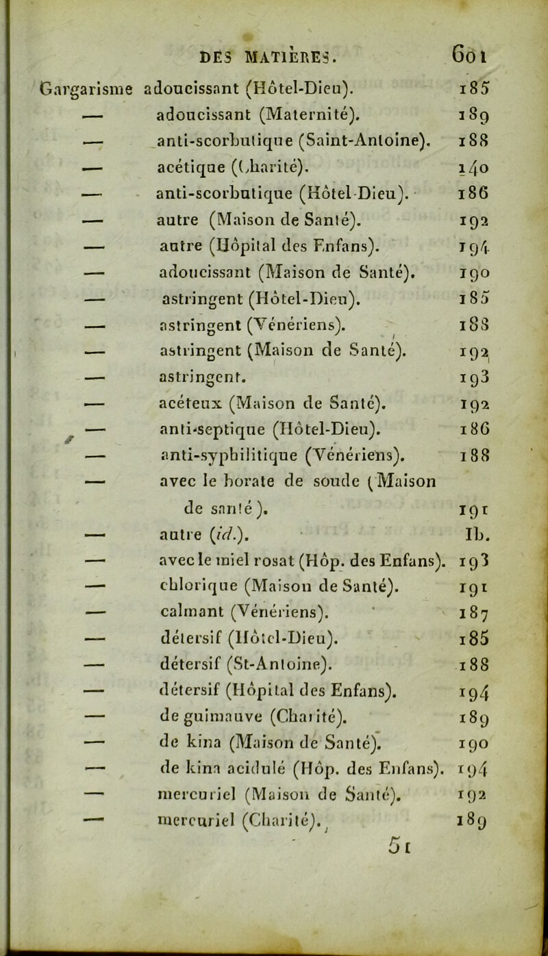 Gargarisme adoucissant (Hôtel-Dieu). i85 — adoucissant (Maternité). 189 .— anti-scorbuliqne (Saint-Antoine). 188 — acétique ((.harité). l/jO — anti-scorbutique (Hôtel Dieu). 186 — autre (Maison de Santé). 192 — autre (Hôpital des Enfans). 194 — adoucissant (Maison de Santé). 190 — astringent (Hôtel-Dieu). 185 — astringent (Vénériens). i83 — astringent (Maison de Santé). 192, — astringent. 193 — acéteux (Maison de Santé). 192 f anti'SeptiqUe (Hôtel-Dieu). 18G anti-sypbilitique (Vénériens). 188 — avec le borate de soude (Maison de s.nnté ). I9T — autre (/e/.). Ib. — avec le miel rosat (Hôp. des Enfans). 193 — cblorique (Maison de Santé). — calmant (Vénériens). 187 — détersif (Ilôiel-Dicu). i85 — détersif (St-Antoine). 188 — détersif (Hôpital des Enfans). 194 — de guimauve (Charité). 189 — de kina (Maison de Santé). 190 — de kina acidulé (Hôp. des Enfans). 194 —■ mercuriel (Maison de Santé). 192 — mercuriel (Charité).^ 189