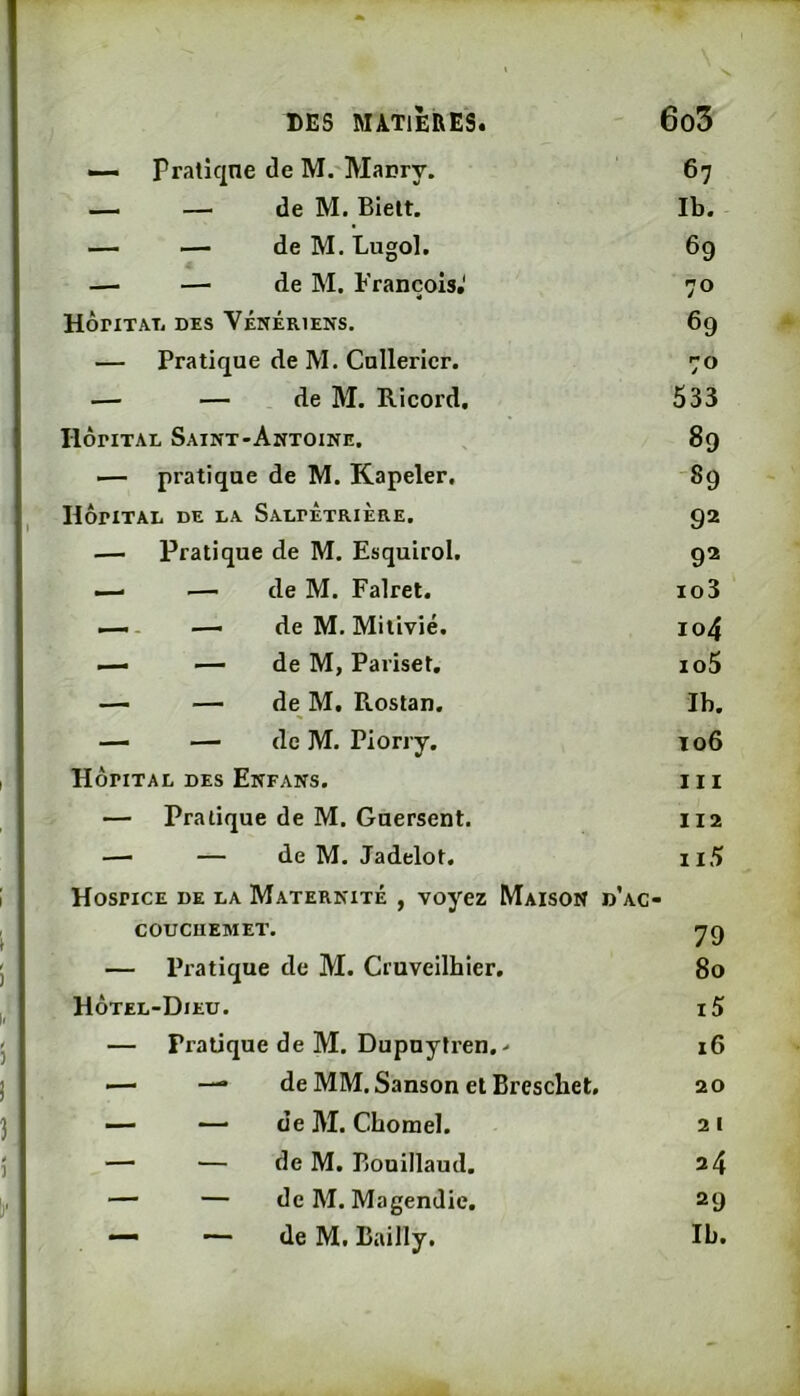 — Pratîqne de M. Macry. — — de M. Bielt. — — de M. Lugol. —■ —■ de M. François.' HÔriTATj DES VÉNÉRIENS. — Pratique de M. Cnllericr. — — de M. Ricord, IlôriTAL Saint-Antoine. ■— pratique de M. Kapeler, HÔPITAL DE LA SaLPÉtRIÈRE. — Pratique de M. Esquirol, — .— de M. Falret. — - — de M, Mitivié. — — de M, Pariset, — — de M. Rostan. — — de M. Piorry. Hôpital des Enfans. — Pratique de M. Guersent. — — de M. Jadelot. Hospice de la Maternité , voyez Maison d’. COUCUEMET. — Pratique de M. Cruveilhier. Hôtel-Dieu. — Pratique de M. Dupuytren,- — de MM. Sanson et Breschet, — — de M. Chorael. — — de M. Pjouillaud. — — de M. Magendie. — — de M. Bailly. 67 Ib. 69 70 69 70 533 89 -89 92 92 103 104 105 Ib. 106 111 112 ii5 • 79 80 15 16 20 21 24 29 Ib.