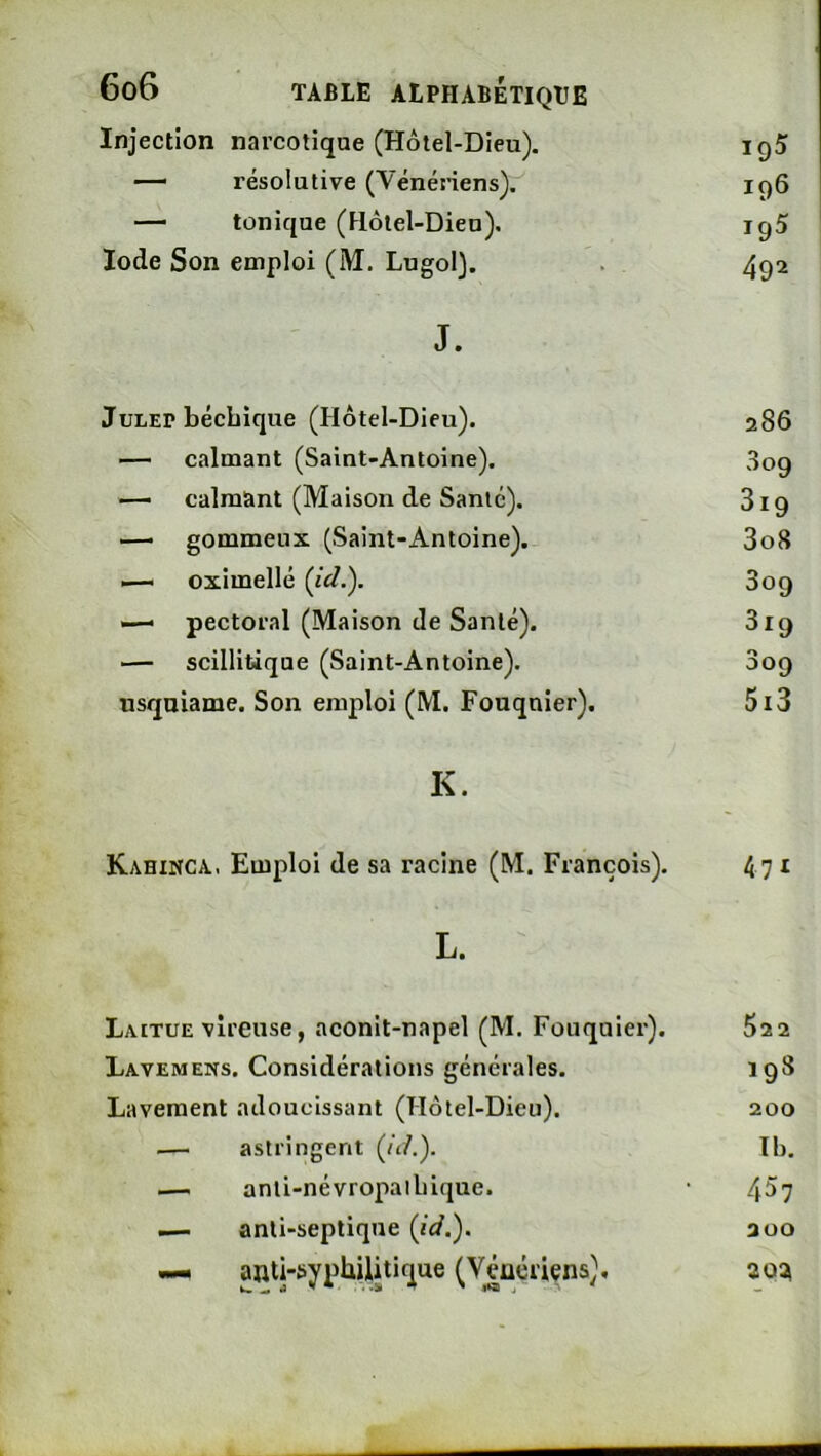 Injection narcotique (Hôtel-Dieu). 195 — résolutive (Vénériens). 196 — tonique (Hôtel-Dieu). 195 Iode Son emploi (M. Lugol). 492 J. JuLEP bécbique (Hôtel-Dieu). 286 — calmant (Saint-Antoine). 309 — calmant (Maison de Santé). 819 — gommeux (Saint-Antoine). 3o8 — oximellé 309 — pectoral (Maison de Santé). 319 ■— scillitique (Saint-Antoine). 309 usquiame. Son emploi (M. Fouquier). 5i3 K. Kahinca., Emploi de sa racine (M. François). 47 ^ L. Laitue vîreuse, aconit-napel (M. Fouquier). 522 Lavemens. Considérations générales. 198 Lavement adoucissant (Hôtel-Dieu). 200 ^— astringent (ôA). T b. — anli-névropalbique. 457 — anti-septique 200 — anti-syphilitique (Véuériçns), 2oat
