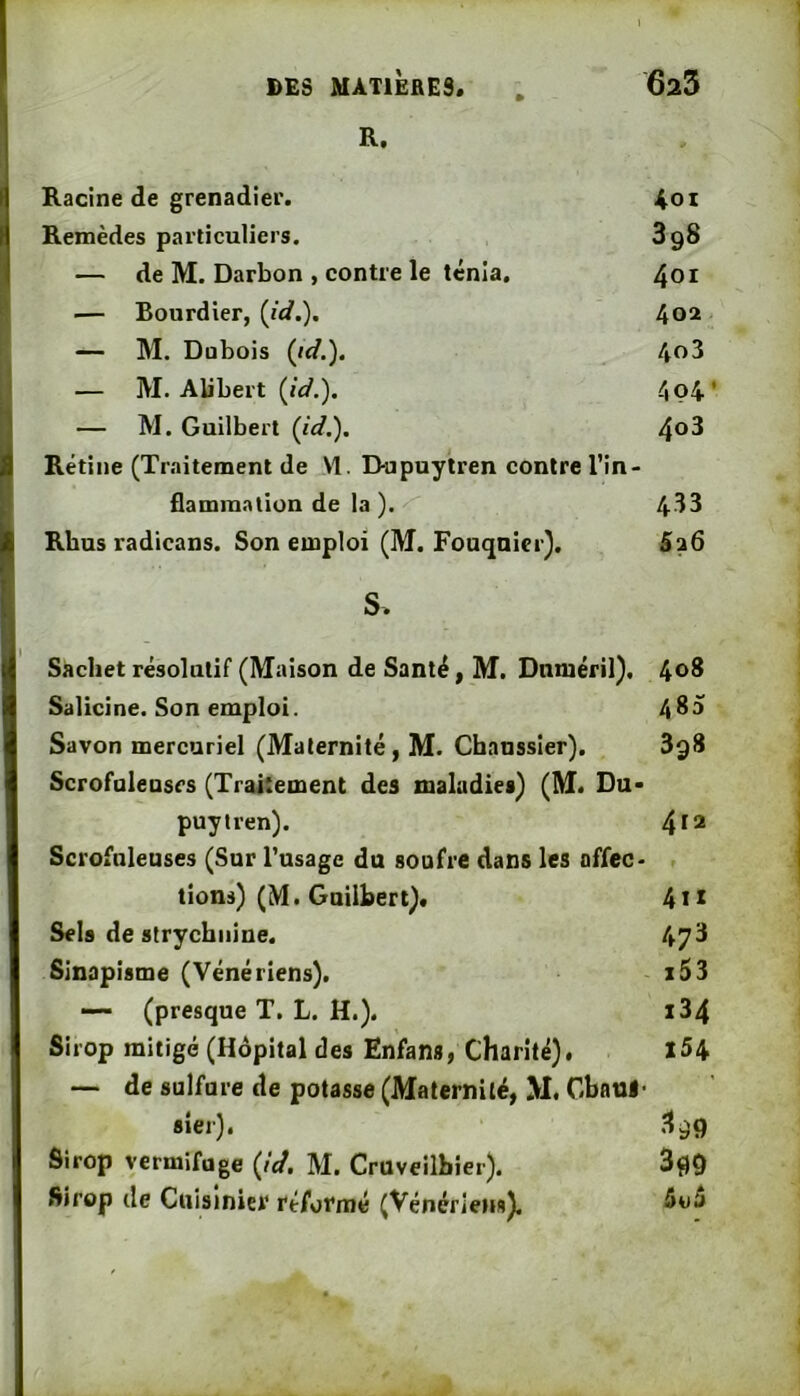 R. Racine de grenadier. Aoi Remèdes particuliers. 898 — de M. Darbon , contre le ténia. 401 — Bourdier, {id.). 402 — M. Dubois {id.). 403 — M. Alibert (id.). 4ç4’ — M. Guilbert {id.). 4^3 Rétine (Tmitement de M. D-upuylren contre l’in- flammation de la ). 433 Rbus radicans. Son emploi (M. Fouqnier). B26 S. Sachet résolutif (Maison de Santé, M. Dnméril). 4<>S Salicine. Son emploi. 4^3 Savon mercuriel (Maternité, M. Chanssier). 898 Scrofalensrs (Traitement des maladies) (M. Du> puyiren). 4^* Scrofnleuses (Sur l’usage du soufre dans les offec- lions) (M. Guilbert). 4u Sels de strychnine. 473 Sinapisme (Vénériens). x53 (presque T. L. H.). i34 Sirop mitigé (Hôpital des Enfana, Charité). l54 — de sulfure de potasse (Maternité, >1. Gbaul- sier). 899 Sirop vermifuge {id. M. Cruveilbier). 3f)0 Sirop (le Cuisinier réformé (Vénériens),