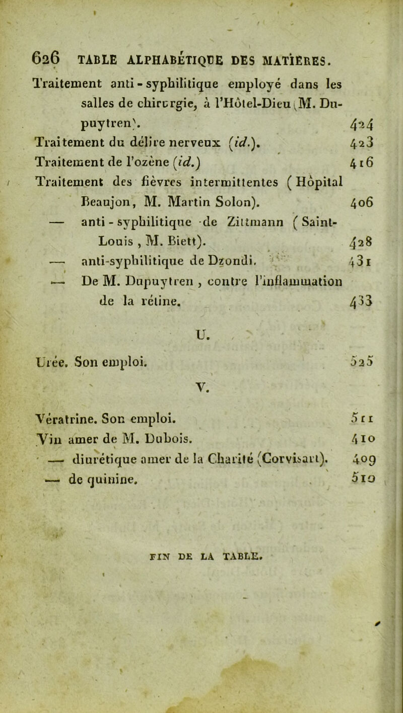Traitement anti - syphilitique employé dans les salles de chirurgie, à l’Holel-Dieu ,M. Dii- puytren\ 4^4 Traitement du délire nerveux [id.). 428 Traitement de l’ozène [id.) 416 Traitement des fièvres intermittentes (Hôpital Beaujon, M. Martin Solon). 406 — anti - syphilitique de Ziltmann (Saint- Louis , M. Biett). 428 — anti-syphilitique de Dzondi, ‘ 431 ■— De M. Dupuytren , contre l’inflammation de la rétine. 4^3 U. Urée. Son emploi. 525 V. Vératrine. Son emploi. 5ri Vin amer de M. Duhois. —' diurétique amer de la Charité (Gorvisari). 409 — de quinine. 5io FIN DE LA TABLE.