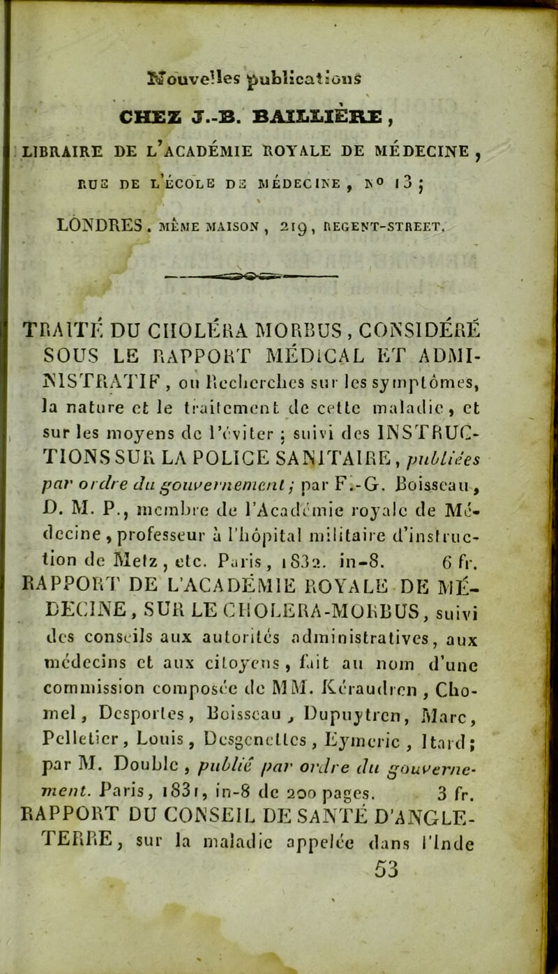 KouveUes publications CH£Z J.-B. BAIX.Z1IÈRE , LIBRAIRE DE l’aCADÉMIE ROYALE DE MEDECINE , r.DS DE l’école de I.1ÉDECIKE, IN® l3j LONDRES. MEME MAISON , 219, tlEGENT-STREET. TRAITÉ DU CHOLÉRA MORBUS , CONSIDÉRÉ SOUS LE RAPPORT MÉDICAL ET ADMI- NISTRATIF , on RecRcrclics su r les sy (nptônies, la nature et le traitement de cette maladie, et sur les moyens de l’éviter ; suivi des INSTRUC- TIONS SUR LA POLICE SANITAIRE , publiées par ordre du gom^ernenicnl j par F.-G. Boisseau , D. M. P., mcmbie de l’Académie royale de Mé- decine, professeur à riiôpital militaire d’instruc- tion de Metz, etc. Paris, i83'.î. in-8. 6 fr. RAPPOR P DE L’ACADÉMIE ROYALE DE MÉ- DECINE , SUR LE CItOLERA-MORBUS, suivi des conseils aux autorités administratives, aux médecins et aux citoyens, l’ait au nom d’une commission composée do MM. Kéraudren , Cbo- inel, Dcsporles, Boisseau,, Dupnjtren, Tilarc, Pelletier, Louis, Desgcnellcs , Eyincric , Itaid; par M. Double , publié par ordre du gouverne- ment. Paris, i83i, in-8 de 200 pages. 3 fr. RAPPORT DU CONSEIL DE SANTÉ D’ANGLE- TERRE, sur la maladie appelée dans i’inde 53