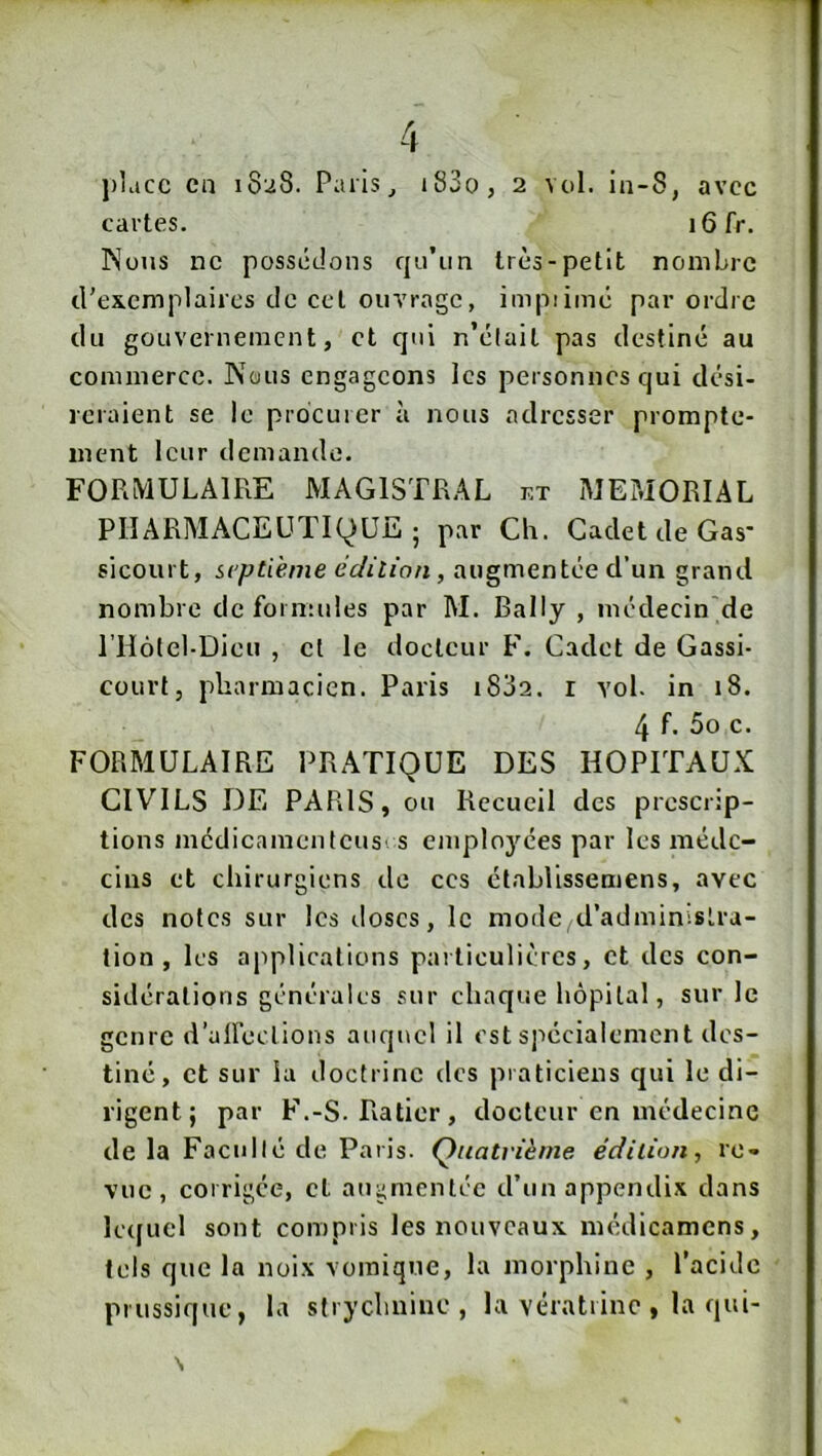 place en 1828. Paris, j83o, 2 vol. in-S, avec cartes. i6fr. INuus ne possédons qn’un très-petit nombre d’exemplaires de cet ouvrage, impiimé par ordre du gouvernement, et qui n’élait pas destiné au commerce. Nous engageons les personnes qui dési- reraient se le procurer à nous adresser prompte- ment leur demande. FORMULAIRE MAGISTRAL et MEMORIAL PHARMACEUTIQUE; par Ch. Cadet de Gas- sicourt, septième êclitian, augmentée d’un grand nombre de formules par M. Bally , médecin de l’Hotel-Dieu , et le docteur F. Cadet de Gassi- court, pharmacien. Paris i832. r vol. in 18. 4 f. 5o c. FORMULAIRE PRATIQUE DES HOPITAUX CIVILS DE PARIS, ou Recueil des prescrip- tions mcdicamenteusi s employées par les méde- cins et chirurgiens de ces établissemens, avec des notes sur les doses, le mode cl’adminisLra- lion , les applications particulières, et des con- sidérations générales sur chaque hôpital, sur le genre d’aireclions auquel il est spécialement des- tiné, et sur la doctrine des praticiens qui le di- rigent; par F.-S. Ratier, docteur en médecine delà Facilité de Paris. Quatrième e’dilion, re- vue, corrigée, cl augmentée d’un appendix dans lecfuel sont compris les nouveaux médicamens, tels que la noix vomique, la morphine , l’acide prussique, la strychnine, la vératrinc , la qui- \