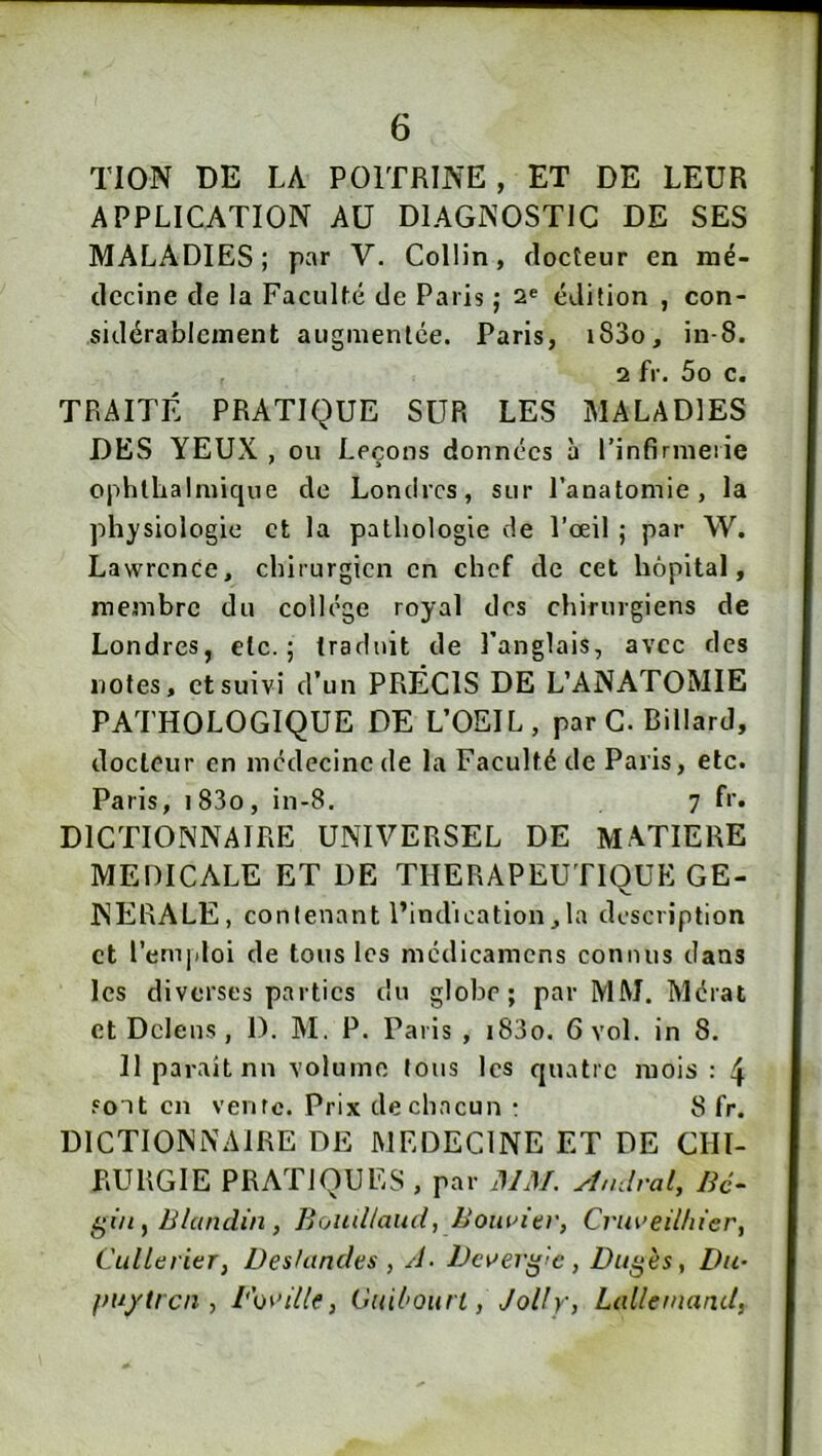 TION DE LA POITRINE, ET DE LEUR APPLICATION AU DIAGNOSTIC DE SES MALADIES; par V. Collin, docteur en mé- decine de la Faculté de Paris ; 2® édition , con- sidérablement augmentée. Paris, i83o, in-8. 2 fr. 5o c. TRAITÉ PRATIQUE SUR LES MALADIES DES YEUX , ou Leçons données à l’infirmeiie ophlhalmique de Londres, sur Panatomie, la physiologie et la pathologie de l’oeil ; par W. Lawrence, chirurgien en chef de cet hôpital, membre du college royal dos chirurgiens de Londres, etc.; traduit de Panglais, avec des notes, et suivi d’un PRÉCIS DE L’ANATOMIE PATHOLOGIQUE DE L’OEIL, par G. Billard, docteur en médecine de la Faculté de Paris, etc. Paris, i83o, in-8. 7 fr. DICTIONNAIRE UNIVERSEL DE MATIERE MEDICALE ET DE THERAPEUTIQUE GE- NERALE, contenant l’indication,la description et l’emidoi de tous les médicamens connus dans les diverses parties du globe; par MM. Mérat et Dclens, 1). M. P. Paris, i83o. 6 vol. in 8. H parait nu volume tous les quatre mois : 4 sont en vente. Prix de chacun : 8 fr. DICTIONNAIRE DE MEDECINE ET DE CHI- RURGIE PRATIQUES , par MM. Mndrat, Bé- Blandin, Boudlaiid, Bouuiev, Cruaeilliier, Cullerier, Deshindes , A- JJcaer^'C, Dugès, Du- vuyiren , l'o^’illf, Guil'ourt, Jolly, Lallemand,