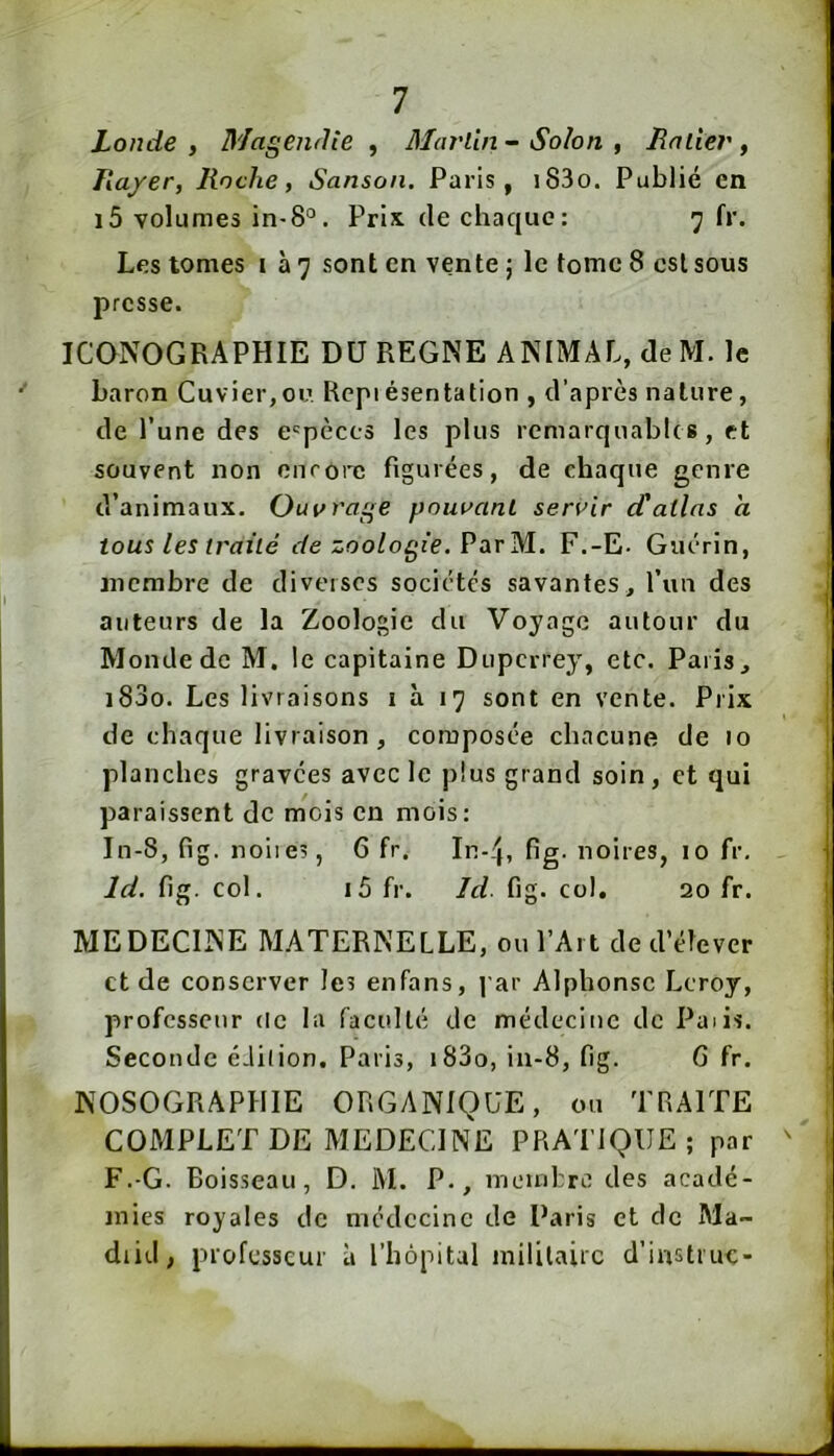Londe , Magendîe , Martin - Solon , Rniier , ha/er, Roche, Sanson. Paris, i83o. Publié en i5 volumes in-8°. Pris (le chaque: 7 fr. Les tomes i à 7 sont en vente ; le tome 8 est sous presse. ICONOGRAPHIE DU REGNE ANIMAL, deM. le baron Cuvier,ou. Repiésentation , d’après nature, de l’une des espèces les plus remarquable s, et souvent non cnrotTî figurées, de chaque genre d’animaux. Ouvrage pouvant servir d'atlas a tous les traité de zoologie. Vd^vM., F.-E- Guérin, membre de diverses sociétés savantes, l’un des auteurs de la Zoologie du Voyage autour du Monde de M. le capitaine Duperrey, etc. Paris, i83o. Les livraisons 1 à 17 sont en vente. Prix de chaque livraison , composée chacune de 10 planches gravées avec le plus grand soin, et qui paraissent de mois en mois: In-8, fig. noiies, 6 fr. In-éj, fig- noires, 10 fr, Id. fig. col. i5 fr. Id. fig. col. 20 fr. MEDECINE MATERNELLE, ou l’Art de d’élever et de conserver les en fans, par Alphonse Leroy, professeur de la faculté de médecine de Paiis. Seconde éJilion. Paris, i83o, in-8, fig. G fr. NOSOGRAPHIE ORGANIQUE, ou TRAITE COMPLET DE MEDECINE PRATIQUE; par F.-G. Boisseau, D. M. P., membre des acadé- mies royales de médecine de Paris et de Ma- drid, professeur à l’hôpital militaire d’iustiue-
