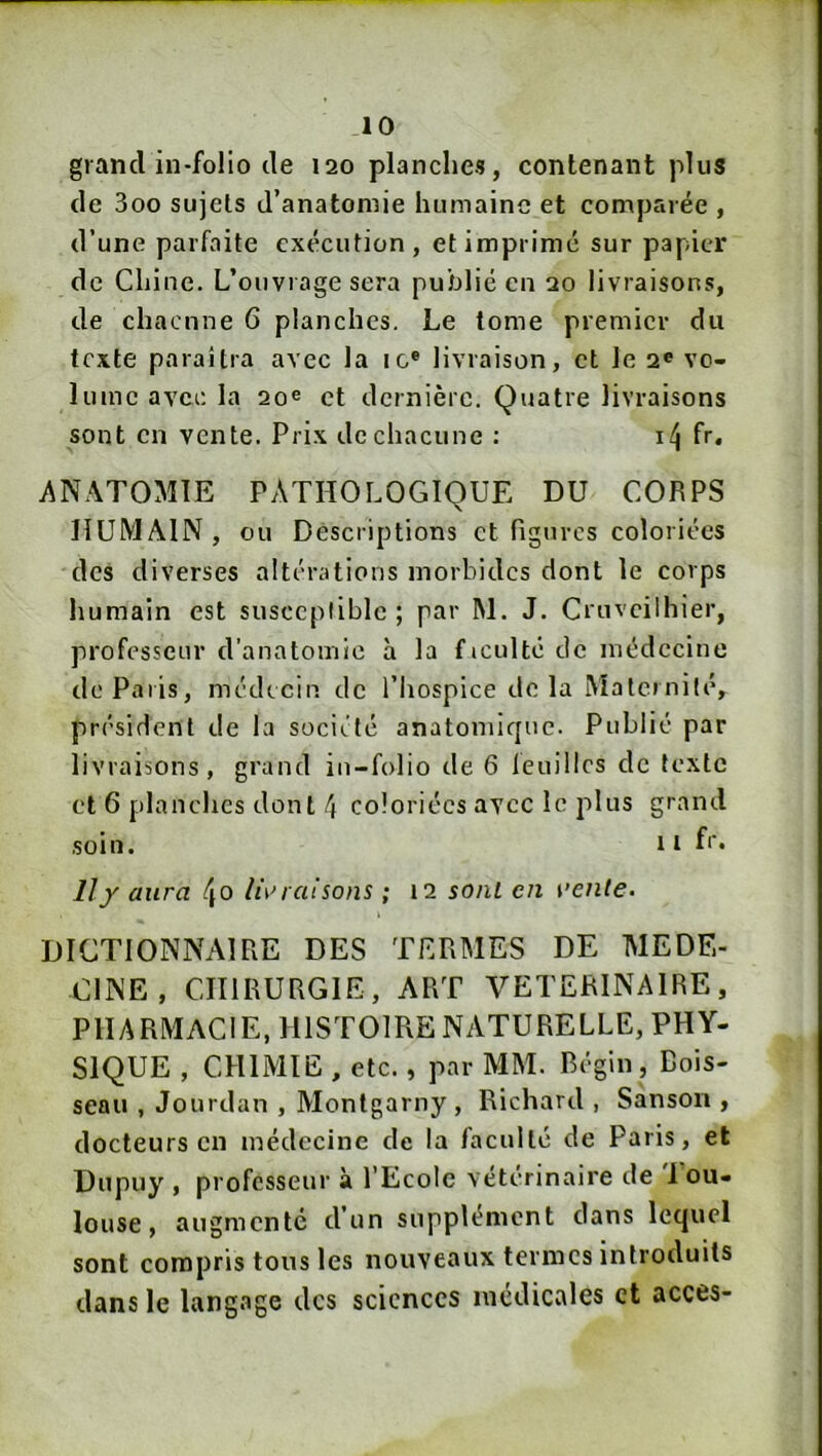 grand in-folio de 120 planches, contenant plus de 3oo sujets d’anatomie humaine et comparée , d’une parfaite exécution, et imprimé sur papier de Chine. L’ouvrage sera publié en 20 livraisons, de chacune 6 planches. Le tome premier du texte paraîtra avec la ic® livraison, et le 2® vo- lume avec la 20® et dernière. Quatre livraisons sont en vente. Prix de chacune : fr. ANATOMIE PATHOLOGIQUE DU CORPS HUMAIN, ou Descriptions et figures coloriées des diverses altérations morbides dont le corps humain est susccpliblc ; par M. J. Cruveilhier, professeur d’anatomie à la ficulté de médecine de Paris, médecin de l’Iiospice de la Maternité, président de la société anatomique. Publié par livraisons, grand in-folio de 6 feuilles de texte et 6 planches dont 4 coloriées avec le plus grand soin. Il f‘‘* Il y aura h\n disons ; 12 sont en ren/e. DICTIONNAIRE DES TERMES DE MEDE- CINE, CHIRURGIE, ART VETERINAIRE, PHARMACIE, HISTOIRE NATURELLE, PHY- SIQUE , CHIMIE , etc., par MM. Régin, Bois- seau , Jourdan , Montgarny , Richard , Sanson , docteurs en médecine de la faculté de Paris, et Dupuy , professeur à l’Ecole vétérinaire de 1 ou- louse, augmente d’un supplément dans lequel sont compris tous les nouveaux termes introduits dans le langage des sciences médicales et accès-