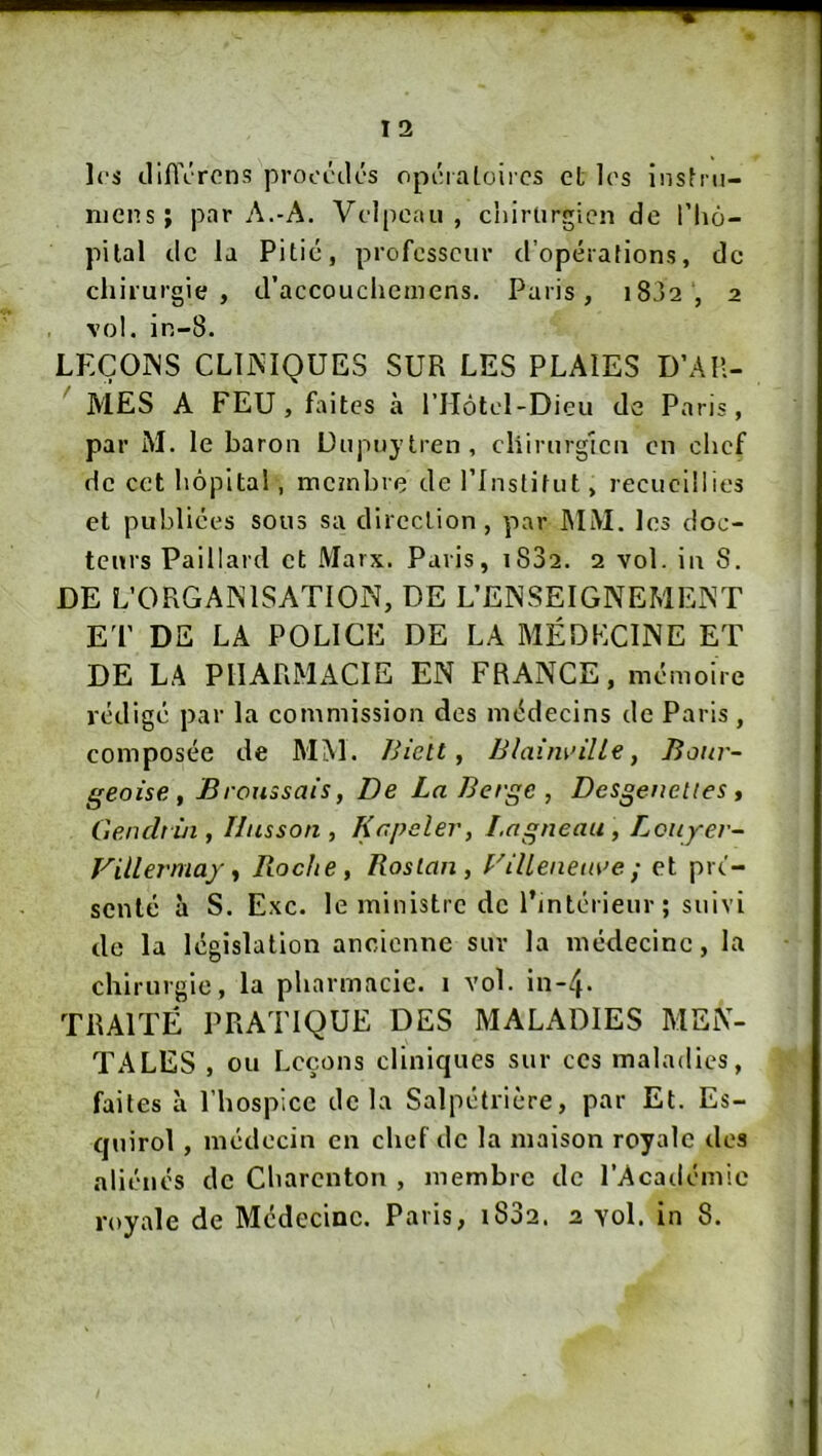 les cliflVrcns procèdes opéialoircs et les instni- ruens; par A.-A. Velpeau, chirurgien de l’Iiô- pilal de la Pitié, professeur d’opérations, de chirurgie, d’accoucheinens. Paris, i8j2 , 2 vol. in-8. LPXOINS CLliMQUES SUR LES PLAIES D’Aîl- ' MES A FEU, faites à ITIôtel-Dieu de Paris, par M. le baron üupuytren, chirurgien en chef de cet hôpital, membre de l’Institut, recueillies et publiées sous sa direction, par MM. les doc- teurs Paillard et Marx. Paris, i832. 2 vol. in S. DE L’ORGANISATION, DE L’ENSEIGNEMExNT ET DE LA POLICE DE LA MÉDECINE ET DE LA PIlARMxACIE EN FRANCE, mémoire rédigé par la commission des médecins de Paris, composée de MM. Biett ^ BIaim>ille, Bour- geoise, Broussais, De La Berge , Desgenettes , Genchùi, Ilusson, Knpcler, I.ngneau , Lciiyer- Viilermaf, Roche, Roslan, V illenea\>e ; et pré- senté à S. Exc. le ministre de l’intérieur ; suivi de la législation ancienne sur la médecine, la chirurgie, la pharmacie, i vol. in-4> TRAITÉ PRATIQUE DES MALADIES MEN- TALES , ou L eçons cliniques sur ces maladies, faites à l’hospice delà Salpétrière, par Et. Es- quirol, médecin en chef de la maison royale des aliénés de Charenton , membre de l’Académie royale de Médecine. Paris, i832. 2 yoI. in 8.
