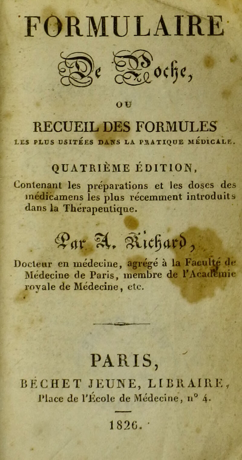 ou RECUEIL DES FORMULES LES PLU S USITÉES DANS LA PRATIQUE MEDICALE. QUATRIÈME ÉDITION, Contenant les préparations et les doses des médicamens les plus récemment introduits dans la Thérapeutique. Docteur en médecine, agrégé à la Faculté de Médecine de Paris, membre de l’Academie royale de Médecine, etc. PARIS, IîKCHET JEUNE, LIBRAIRE, Place de l'Ecole de Médecine, n° 4- 1820.