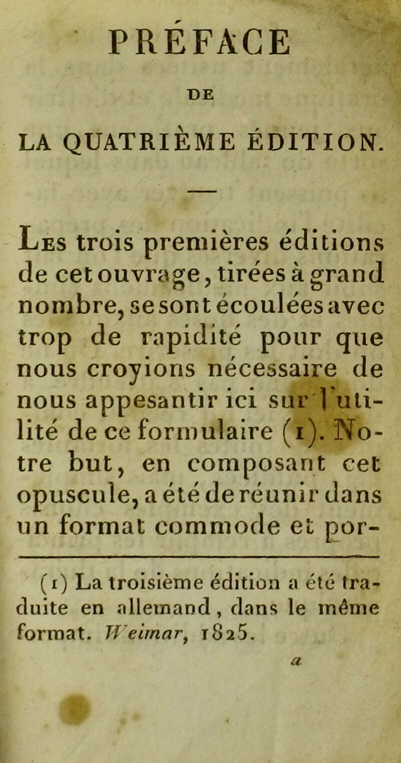 PRÉFACE DE LA QUATRIÈME ÉDITION. Les trois premières éditions de cet ouvrage, tirées à grand nombre, sesontécouléesavec trop de rapidité pour que nous croyions nécessaire de nous appesantir ici sur | uti- lité de ce formulaire (i). No- tre but, en composant cet opuscule, a été deréunir dans un format commode et por- (i) La troisième édition a été tra- duite en allemand, dans le même format. Weimar, 1825. a