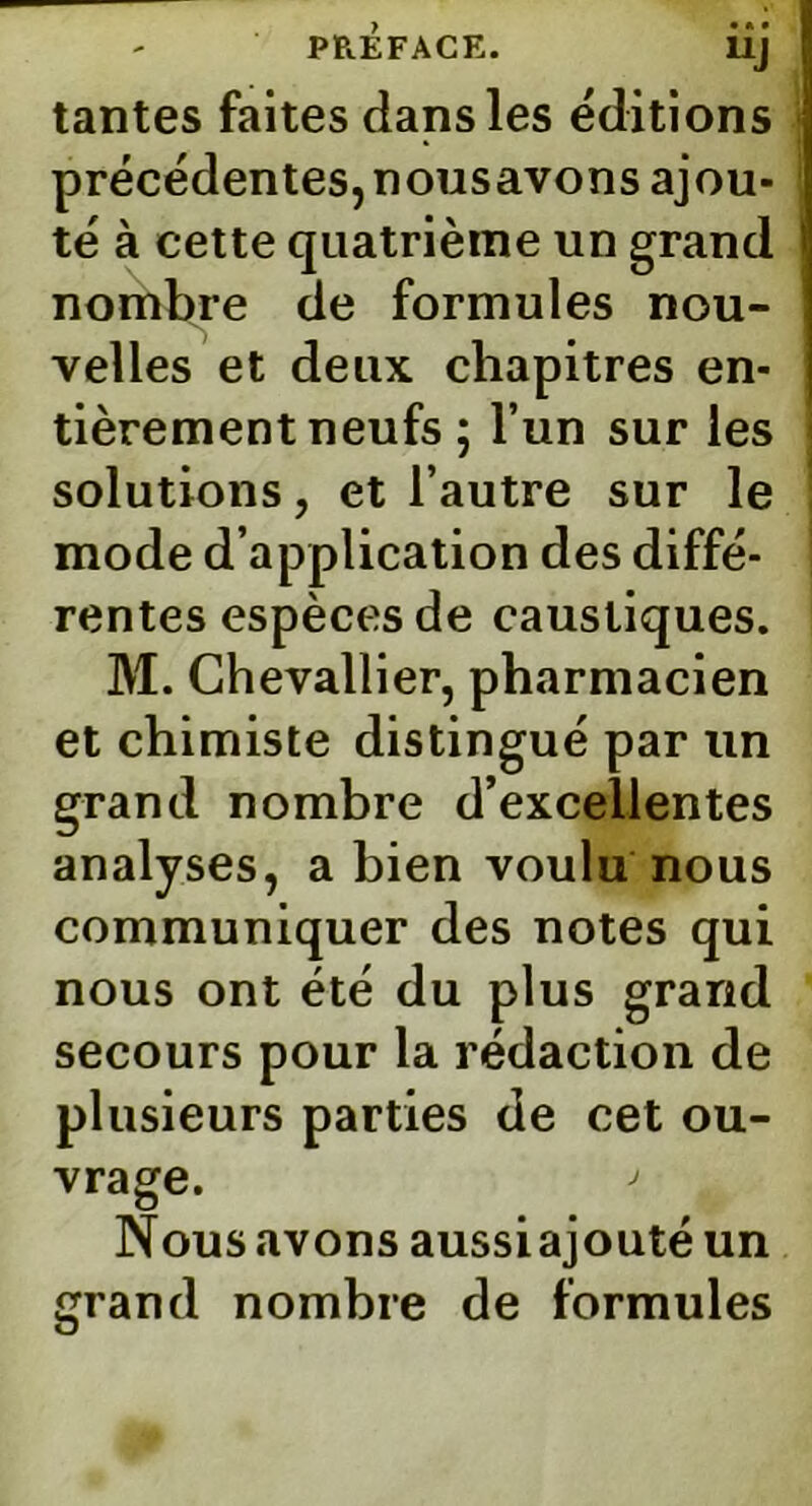 UJ tantes faites dans les éditions précédentes, nousavons ajou- té à cette quatrième un grand I nombre de formules nou- velles et deux chapitres en- tièrement neufs ; l’un sur les solutions, et l’autre sur le mode d’application des diffé- rentes espèces de caustiques. M. Chevallier, pharmacien et chimiste distingué par un grand nombre d’excellentes analyses, a bien voulu nous communiquer des notes qui nous ont été du plus grand secours pour la rédaction de plusieurs parties de cet ou- vrage. > Nousavons aussiajoutéun grand nombre de formules