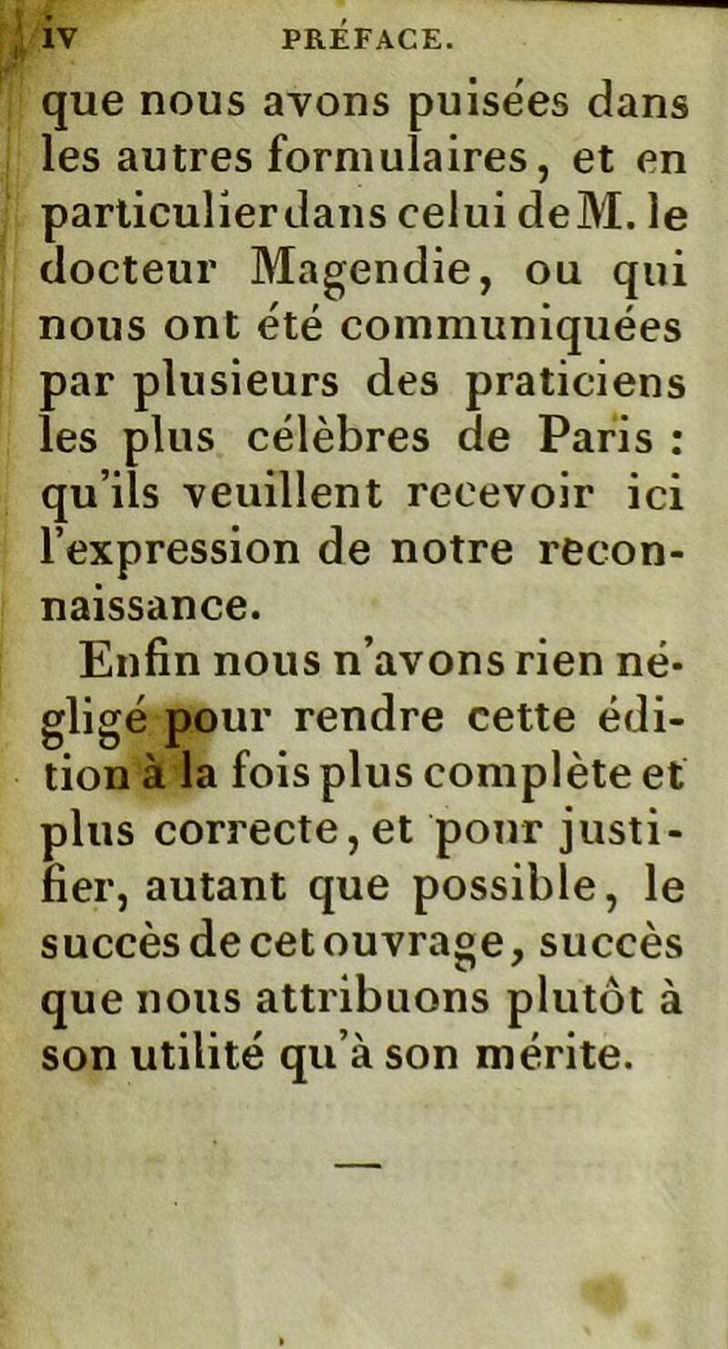 que nous avons puisëes dans les autres formulaires, et en particulierdans celui deM. le docteur Magendie, ou qui nous ont été communiquées par plusieurs des praticiens les plus célèbres de Paris : qu’ils veuillent recevoir ici l’expression de notre recon- naissance. Enfin nous n’avons rien né- gligé pour rendre cette édi- tion à la fois plus complète et plus correcte, et pour justi- fier, autant que possible, le succès de cet ouvrage,succès que nous attribuons plutôt à son utilité qu’à son mérite.