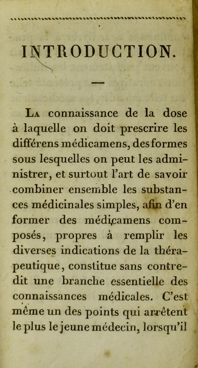 «« \ V\AV\^iV\W\W\*V\XV\\V%VV\W%kVWV»V»tW\W\»\,\ INTRODUCTION. La connaissance de la dose à laquelle on doit prescrire les différens médicamens, des formes sous lesquelles on peut les admi- nistrer, et surtout l’art de savoir combiner ensemble les substan- ces médicinales simples, afin d’en former des médijcamens com- posés, propres à remplir les diverses indications de la théra- peutique , constitue sans contre- dit une branche essentielle des connaissances médicales. C’est meme un des points qui arrêtent le plus le jeune médecin, lorsqu’il